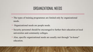ORGANIZATIONAL NEEDS
• The types of training programmes are limited only by organizational
needs.
• Organizational needs are people needs.
• Security personnel should be encouraged to further their education at local
universities and community colleges.
• Also, specific organizational needs are usually met through “in-house”
education.
 