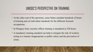 UNODC’S PERSPECTIVE ON TRAINING
• At the other end of the spectrum, some States mandate hundreds of hours
of training and set individual standards for the different licensed
occupations.
• In Hungary basic security officer training is mandated at 320 hours.
• A mandatory training standard can help to mitigate the risk of workers
acting in a manner inappropriate to public safety and the prevention of
crime.
 