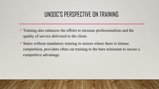 UNODC’S PERSPECTIVE ON TRAINING
• Training also enhances the efforts to increase professionalism and the
quality of service delivered to the client.
• States without mandatory training in sectors where there is intense
competition, providers often cut training to the bare minimum to secure a
competitive advantage.
 