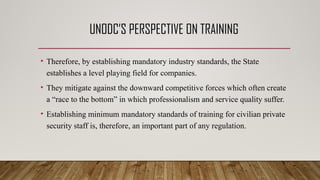UNODC’S PERSPECTIVE ON TRAINING
• Therefore, by establishing mandatory industry standards, the State
establishes a level playing field for companies.
• They mitigate against the downward competitive forces which often create
a “race to the bottom” in which professionalism and service quality suffer.
• Establishing minimum mandatory standards of training for civilian private
security staff is, therefore, an important part of any regulation.
 