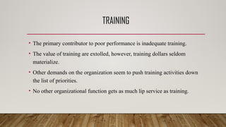 TRAINING
• The primary contributor to poor performance is inadequate training.
• The value of training are extolled, however, training dollars seldom
materialize.
• Other demands on the organization seem to push training activities down
the list of priorities.
• No other organizational function gets as much lip service as training.
 