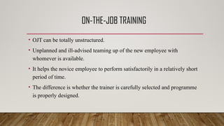 ON-THE-JOB TRAINING
• OJT can be totally unstructured.
• Unplanned and ill-advised teaming up of the new employee with
whomever is available.
• It helps the novice employee to perform satisfactorily in a relatively short
period of time.
• The difference is whether the trainer is carefully selected and programme
is properly designed.
 