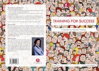 TRAINING FOR SUCCESS
A Guide for Novice Trainers
GtoG, s.r.o. Ivana Miklovič
Why should you own this book?
• Do you lead training sessions?
• Do you sometimes get the feeling that even though you handled the training
well, some things could have been different?
• Do you recognize that there must be a way for you to do your job in more
professional manner?
• Have you ever asked yourself if you be more useful for the participants?
• Would you be able to explain the reason for proceeding with a given step
at the training? Or do you just do it because others do it that way?
If you answered “yes” at least once, then this book is intended for you.
About the book
The book offers a glimpse behind the curtains of working as a trainer, revealing
the methodological principles of their work. It analyses the different phases of
a training session as well as providing a step-by-step guide on what to do in
each one. Additionally, it is filled with countless tips that can be used in practice.
In the author’s words: first you have to know the rules; only later can you break
them. In this book, you will get to know the key principles of a trainer’s work
- principles that can also be used when leading workshops, seminars, or any
other educational event.
About the author
Ivana Miklovič has been a Personal Development
trainer for more than ten years. Participants to
her training sessions value and appreciate her
for her innovative approach to training; her
kind, receptive approach to the participants; her
preparedness; and her professionality. Her clients
have included: Deutsche Telekom Shared Services,
Slovak Telecom, UniCredit Bank, Kamapro, Delphi,
Ahold, TNT, Holcim…
ISBN 978-80-971420-6-3
 