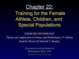 Chapter 22:
Training for the Female
Athlete, Children, and
Special Populations
EXERCISE PHYSIOLOGY
Theory and Application to Fitness and Performance, 5th
edition
Scott K. Powers & Edward T. Howley
Presentation revised and updated by
TK Koesterer, Ph.D., ATC
Humboldt State University
 