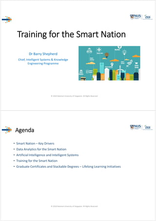 Training for the Smart Nation
Dr Barry Shepherd
Chief, Intelligent Systems & Knowledge 
Engineering Programme
© 2018 National University of Singapore. All Rights Reserved
Agenda
• Smart Nation – Key Drivers
• Data Analytics for the Smart Nation
• Artificial Intelligence and Intelligent Systems
• Training for the Smart Nation
• Graduate Certificates and Stackable Degrees – Lifelong Learning Initiatives
© 2018 National University of Singapore. All Rights Reserved
 