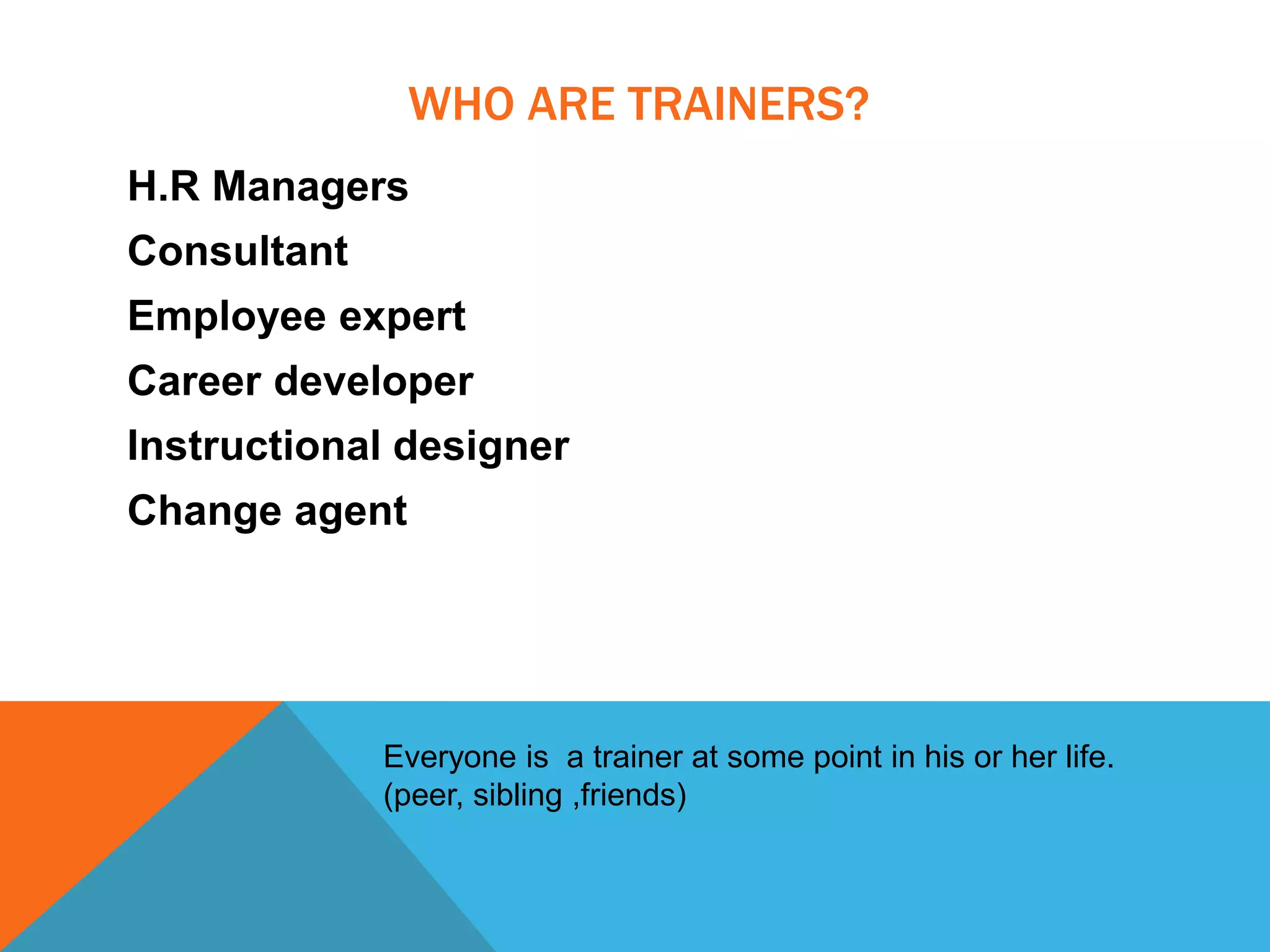 WHO ARE TRAINERS?
H.R Managers
Consultant
Employee expert
Career developer
Instructional designer
Change agent
Everyone is a trainer at some point in his or her life.
(peer, sibling ,friends)
 