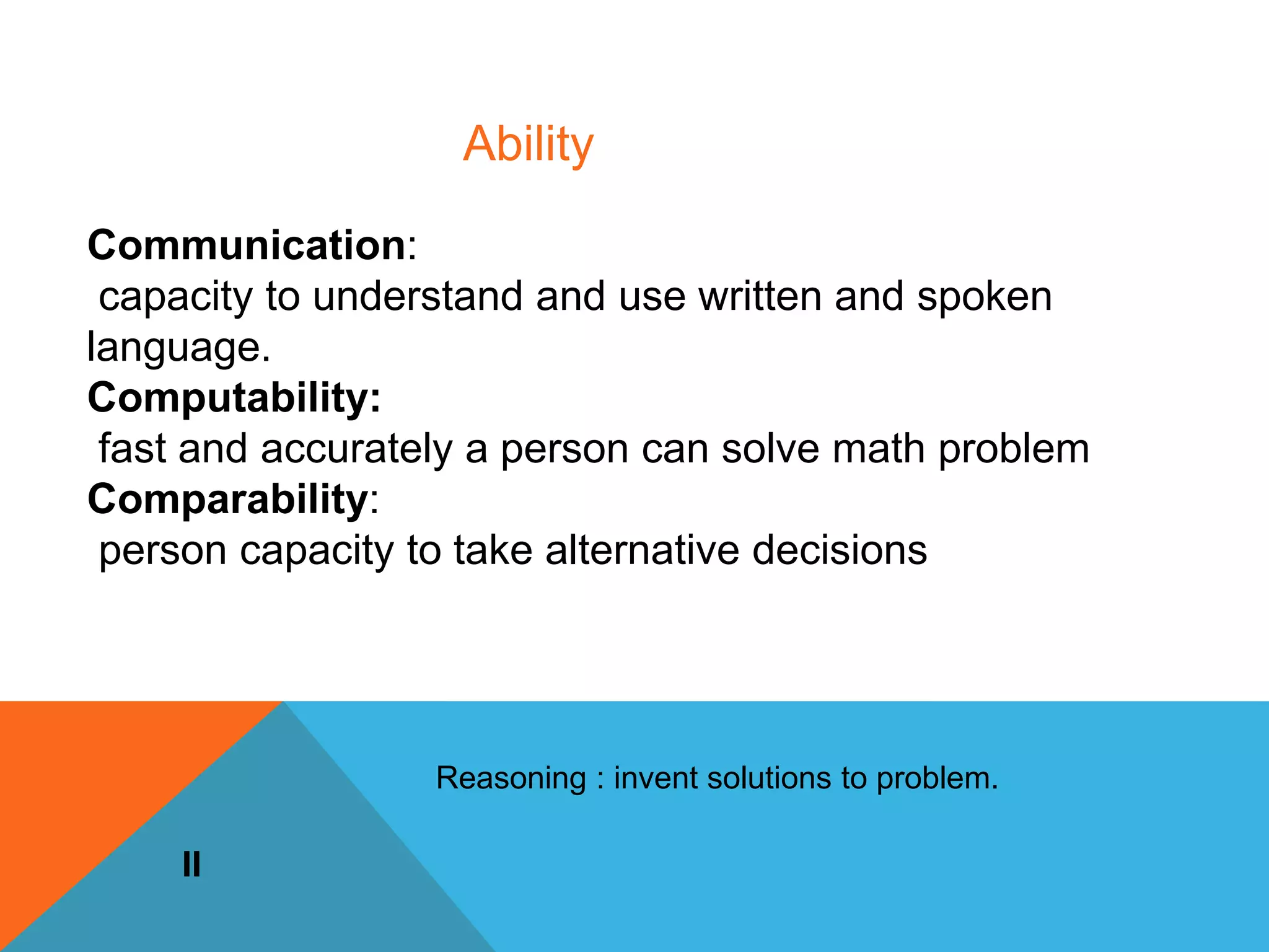 Communication:
capacity to understand and use written and spoken
language.
Computability:
fast and accurately a person can solve math problem
Comparability:
person capacity to take alternative decisions
II
Ability
Reasoning : invent solutions to problem.
 