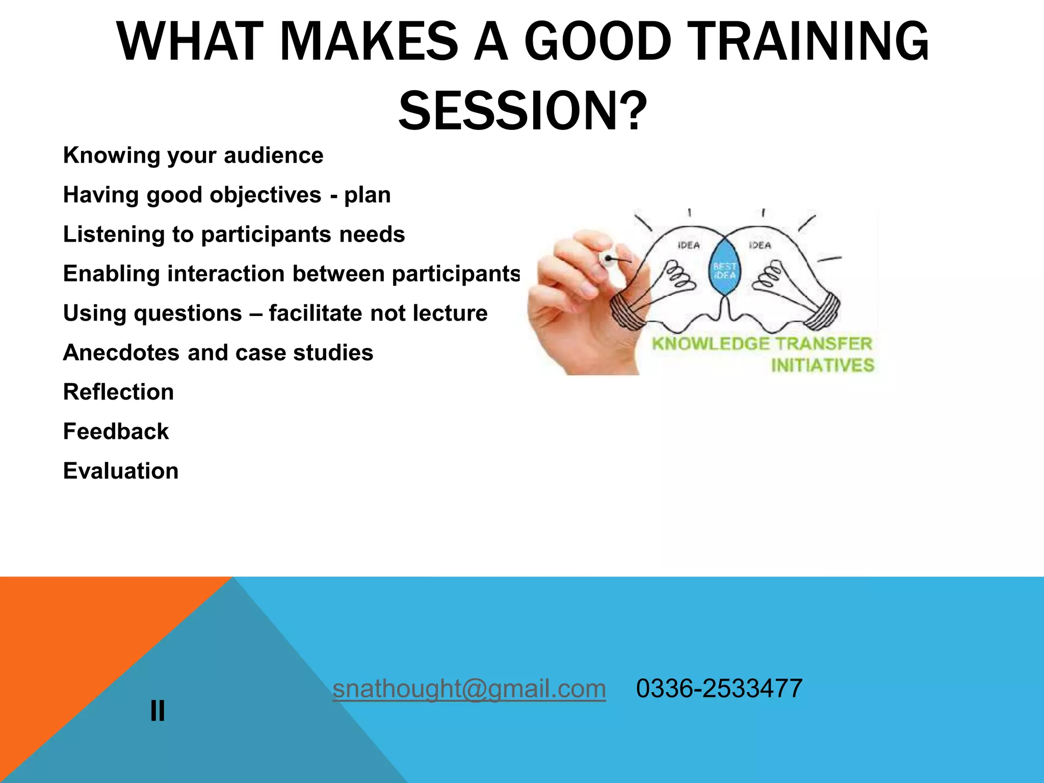 Knowing your audience
Having good objectives - plan
Listening to participants needs
Enabling interaction between participants
Using questions – facilitate not lecture
Anecdotes and case studies
Reflection
Feedback
Evaluation
II
WHAT MAKES A GOOD TRAINING
SESSION?
snathought@gmail.com 0336-2533477
 
