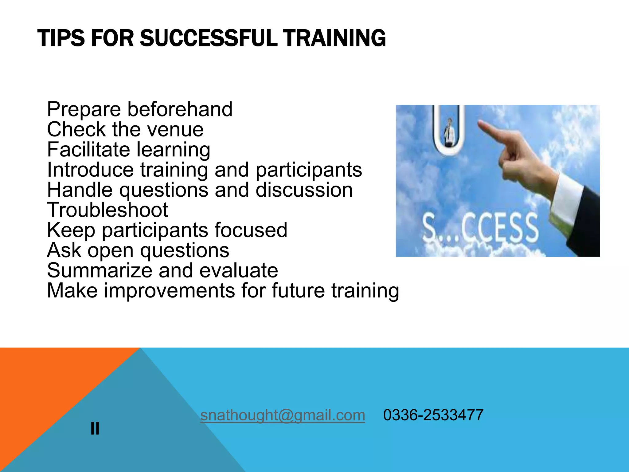 Prepare beforehand
Check the venue
Facilitate learning
Introduce training and participants
Handle questions and discussion
Troubleshoot
Keep participants focused
Ask open questions
Summarize and evaluate
Make improvements for future training
II
snathought@gmail.com 0336-2533477
TIPS FOR SUCCESSFUL TRAINING
 