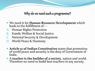 Why do we need such a programme? 
 We need it for Human Resource Development which 
leads to the fulfillment of : - 
A. Human Rights Protection 
B. Family Welfare & Social Justice 
C. National Security & Development 
D. World Peace & Harmony 
 Article 51 of Indian Constitution states that promotion 
of world peace and security is the duty of Government of 
India. 
 A teacher is the builder of a society, nation and world. 
Therefore we need to build best teachers in any society. 
 