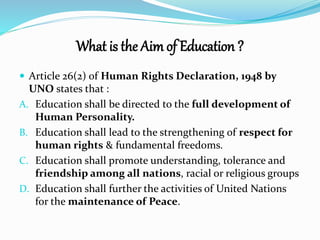 What is the Aim of Education ? 
 Article 26(2) of Human Rights Declaration, 1948 by 
UNO states that : 
A. Education shall be directed to the full development of 
Human Personality. 
B. Education shall lead to the strengthening of respect for 
human rights & fundamental freedoms. 
C. Education shall promote understanding, tolerance and 
friendship among all nations, racial or religious groups 
D. Education shall further the activities of United Nations 
for the maintenance of Peace. 
 