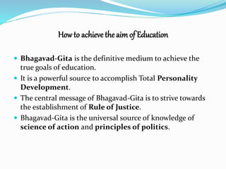 How to achieve the aim of Education 
 Bhagavad-Gita is the definitive medium to achieve the 
true goals of education. 
 It is a powerful source to accomplish Total Personality 
Development. 
 The central message of Bhagavad-Gita is to strive towards 
the establishment of Rule of Justice. 
 Bhagavad-Gita is the universal source of knowledge of 
science of action and principles of politics. 
 