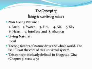 The Concept of 
living & non-living nature 
 Non Living Nature : 
1. Earth, 2.Water, 3. Fire, 4. Air, 5. Sky 
6. Heart, 7. Intellect and 8. Ahankar 
 Living Nature : 
Soul 
 These 9 factors of nature drive the whole world. The 
“soul” is at the core of this universal system. 
 This concept is clearly defined in Bhagavad-Gita 
(Chapter 7, verse 4-5) 
 