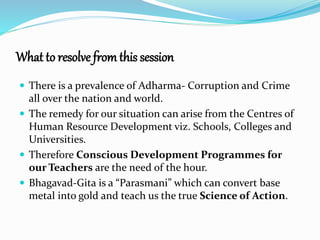 What to resolve from this session 
 There is a prevalence of Adharma- Corruption and Crime 
all over the nation and world. 
 The remedy for our situation can arise from the Centres of 
Human Resource Development viz. Schools, Colleges and 
Universities. 
 Therefore Conscious Development Programmes for 
our Teachers are the need of the hour. 
 Bhagavad-Gita is a “Parasmani” which can convert base 
metal into gold and teach us the true Science of Action. 
 