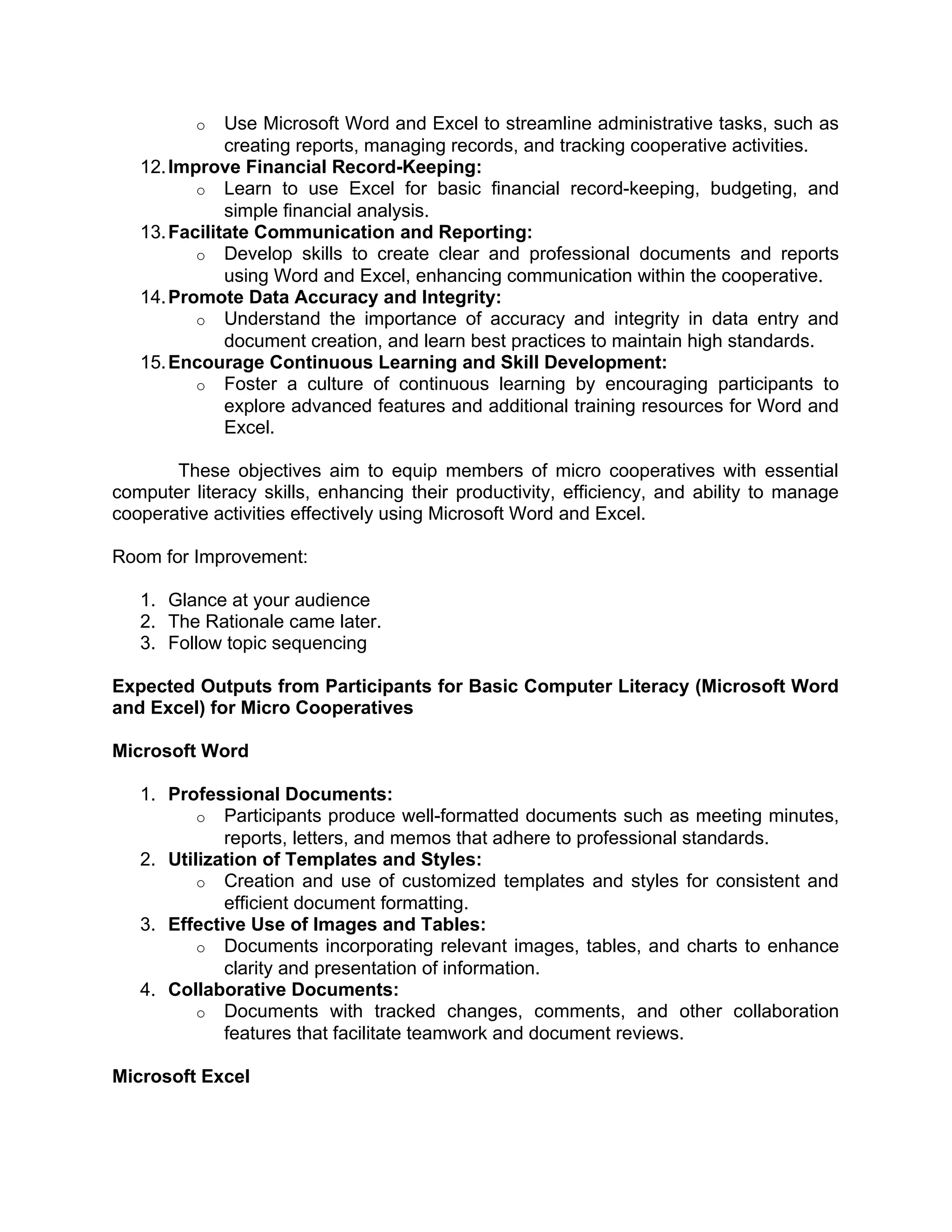 o Use Microsoft Word and Excel to streamline administrative tasks, such as
creating reports, managing records, and tracking cooperative activities.
12.Improve Financial Record-Keeping:
o Learn to use Excel for basic financial record-keeping, budgeting, and
simple financial analysis.
13.Facilitate Communication and Reporting:
o Develop skills to create clear and professional documents and reports
using Word and Excel, enhancing communication within the cooperative.
14.Promote Data Accuracy and Integrity:
o Understand the importance of accuracy and integrity in data entry and
document creation, and learn best practices to maintain high standards.
15.Encourage Continuous Learning and Skill Development:
o Foster a culture of continuous learning by encouraging participants to
explore advanced features and additional training resources for Word and
Excel.
These objectives aim to equip members of micro cooperatives with essential
computer literacy skills, enhancing their productivity, efficiency, and ability to manage
cooperative activities effectively using Microsoft Word and Excel.
Room for Improvement:
1. Glance at your audience
2. The Rationale came later.
3. Follow topic sequencing
Expected Outputs from Participants for Basic Computer Literacy (Microsoft Word
and Excel) for Micro Cooperatives
Microsoft Word
1. Professional Documents:
o Participants produce well-formatted documents such as meeting minutes,
reports, letters, and memos that adhere to professional standards.
2. Utilization of Templates and Styles:
o Creation and use of customized templates and styles for consistent and
efficient document formatting.
3. Effective Use of Images and Tables:
o Documents incorporating relevant images, tables, and charts to enhance
clarity and presentation of information.
4. Collaborative Documents:
o Documents with tracked changes, comments, and other collaboration
features that facilitate teamwork and document reviews.
Microsoft Excel
 