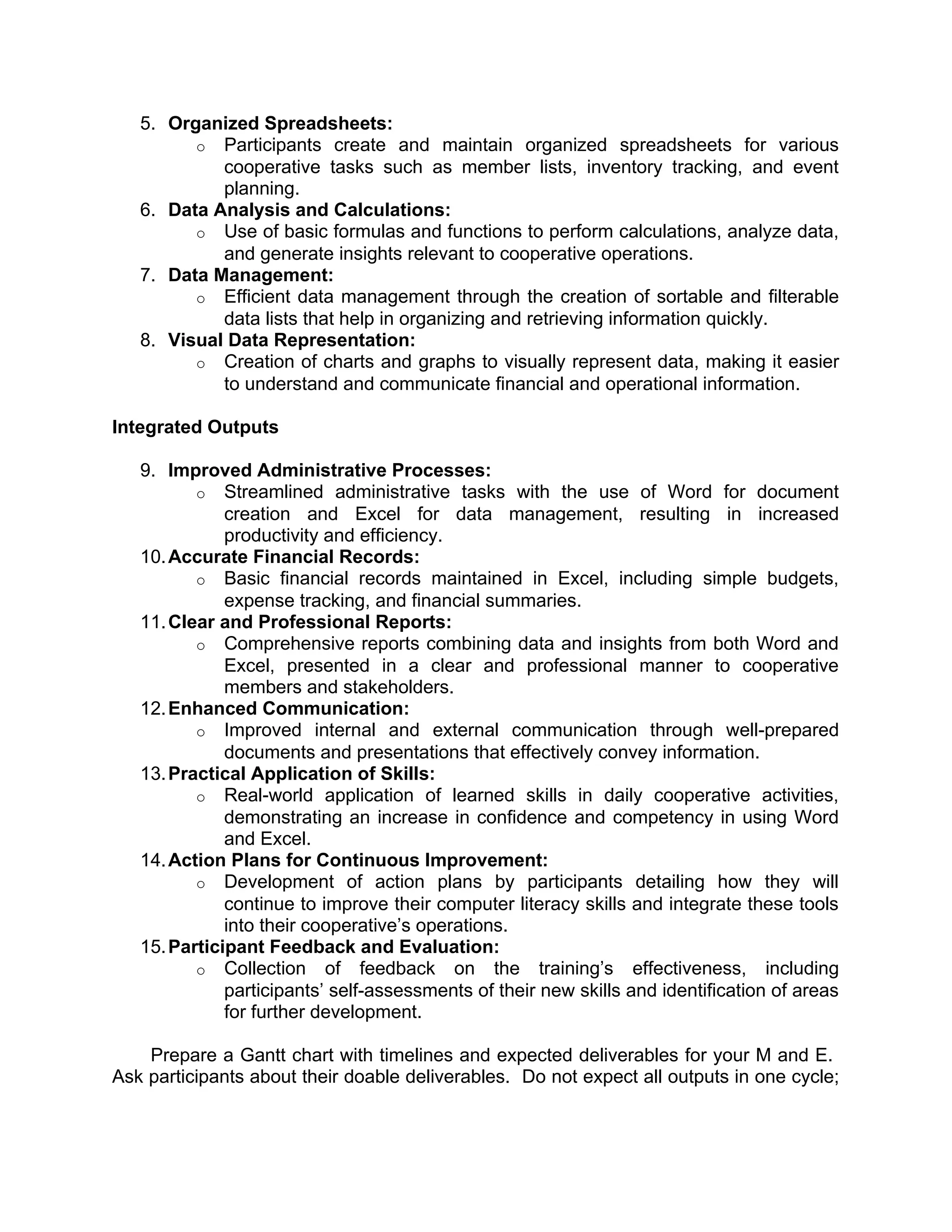 5. Organized Spreadsheets:
o Participants create and maintain organized spreadsheets for various
cooperative tasks such as member lists, inventory tracking, and event
planning.
6. Data Analysis and Calculations:
o Use of basic formulas and functions to perform calculations, analyze data,
and generate insights relevant to cooperative operations.
7. Data Management:
o Efficient data management through the creation of sortable and filterable
data lists that help in organizing and retrieving information quickly.
8. Visual Data Representation:
o Creation of charts and graphs to visually represent data, making it easier
to understand and communicate financial and operational information.
Integrated Outputs
9. Improved Administrative Processes:
o Streamlined administrative tasks with the use of Word for document
creation and Excel for data management, resulting in increased
productivity and efficiency.
10.Accurate Financial Records:
o Basic financial records maintained in Excel, including simple budgets,
expense tracking, and financial summaries.
11.Clear and Professional Reports:
o Comprehensive reports combining data and insights from both Word and
Excel, presented in a clear and professional manner to cooperative
members and stakeholders.
12.Enhanced Communication:
o Improved internal and external communication through well-prepared
documents and presentations that effectively convey information.
13.Practical Application of Skills:
o Real-world application of learned skills in daily cooperative activities,
demonstrating an increase in confidence and competency in using Word
and Excel.
14.Action Plans for Continuous Improvement:
o Development of action plans by participants detailing how they will
continue to improve their computer literacy skills and integrate these tools
into their cooperative’s operations.
15.Participant Feedback and Evaluation:
o Collection of feedback on the training’s effectiveness, including
participants’ self-assessments of their new skills and identification of areas
for further development.
Prepare a Gantt chart with timelines and expected deliverables for your M and E.
Ask participants about their doable deliverables. Do not expect all outputs in one cycle;
 