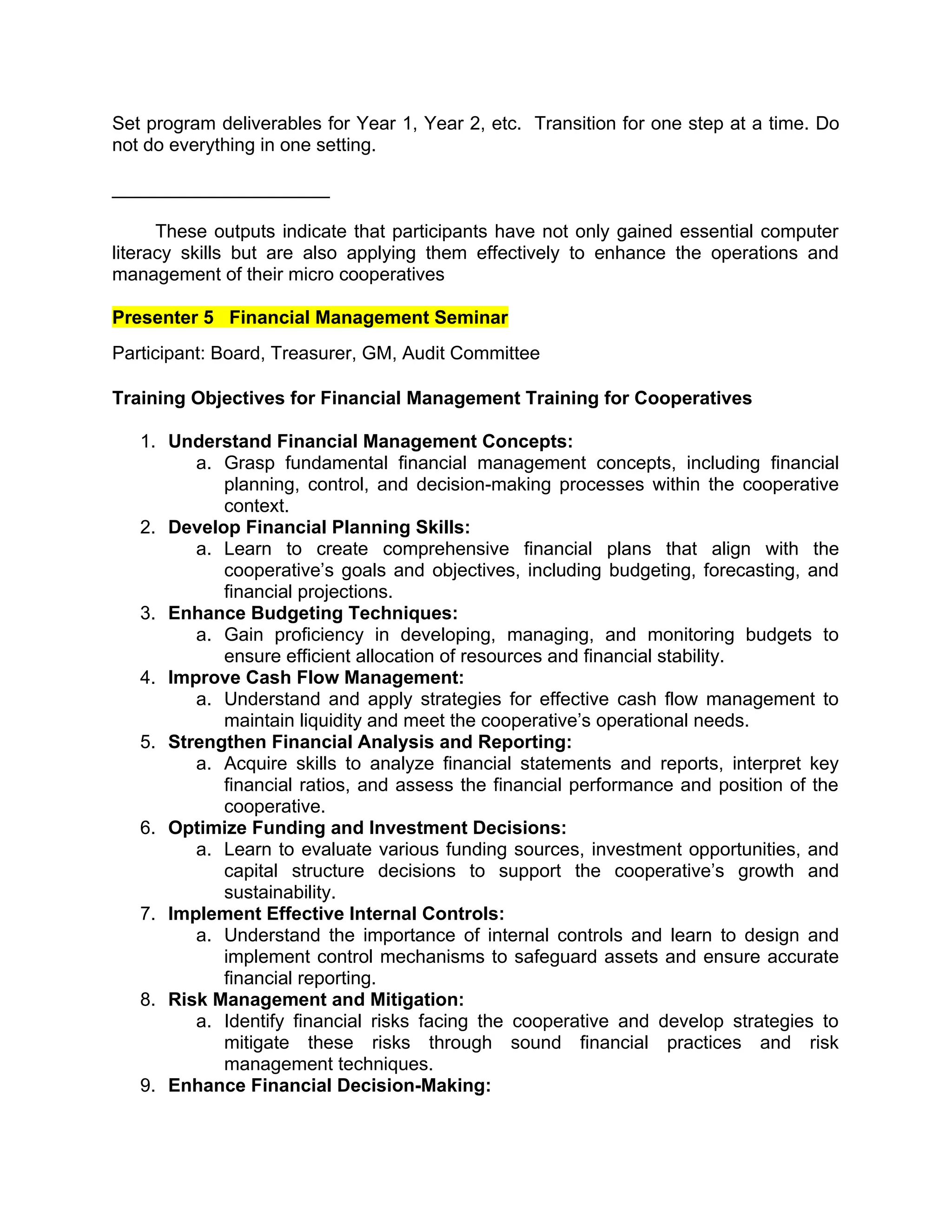 Set program deliverables for Year 1, Year 2, etc. Transition for one step at a time. Do
not do everything in one setting.
_____________________
These outputs indicate that participants have not only gained essential computer
literacy skills but are also applying them effectively to enhance the operations and
management of their micro cooperatives
Presenter 5 Financial Management Seminar
Participant: Board, Treasurer, GM, Audit Committee
Training Objectives for Financial Management Training for Cooperatives
1. Understand Financial Management Concepts:
a. Grasp fundamental financial management concepts, including financial
planning, control, and decision-making processes within the cooperative
context.
2. Develop Financial Planning Skills:
a. Learn to create comprehensive financial plans that align with the
cooperative’s goals and objectives, including budgeting, forecasting, and
financial projections.
3. Enhance Budgeting Techniques:
a. Gain proficiency in developing, managing, and monitoring budgets to
ensure efficient allocation of resources and financial stability.
4. Improve Cash Flow Management:
a. Understand and apply strategies for effective cash flow management to
maintain liquidity and meet the cooperative’s operational needs.
5. Strengthen Financial Analysis and Reporting:
a. Acquire skills to analyze financial statements and reports, interpret key
financial ratios, and assess the financial performance and position of the
cooperative.
6. Optimize Funding and Investment Decisions:
a. Learn to evaluate various funding sources, investment opportunities, and
capital structure decisions to support the cooperative’s growth and
sustainability.
7. Implement Effective Internal Controls:
a. Understand the importance of internal controls and learn to design and
implement control mechanisms to safeguard assets and ensure accurate
financial reporting.
8. Risk Management and Mitigation:
a. Identify financial risks facing the cooperative and develop strategies to
mitigate these risks through sound financial practices and risk
management techniques.
9. Enhance Financial Decision-Making:
 