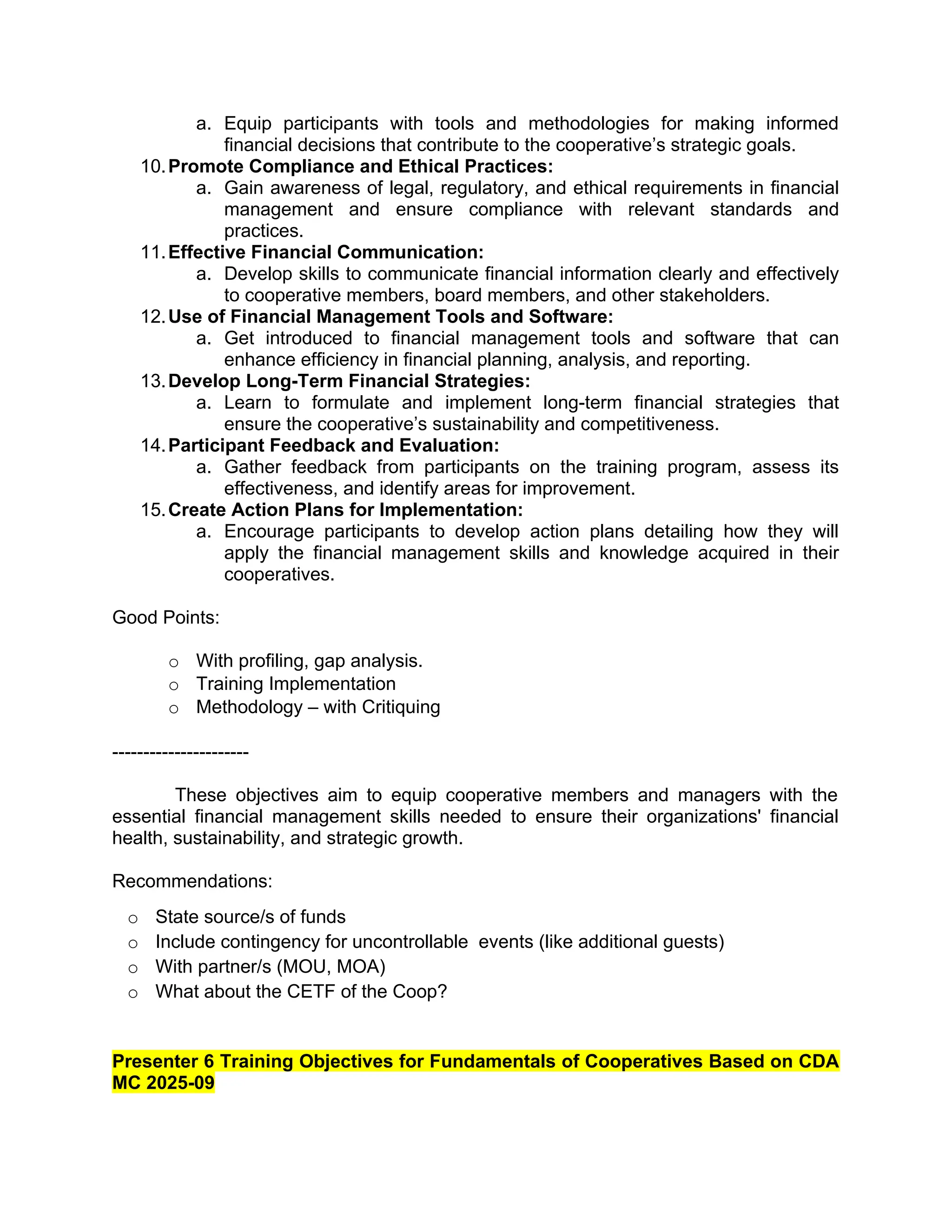a. Equip participants with tools and methodologies for making informed
financial decisions that contribute to the cooperative’s strategic goals.
10.Promote Compliance and Ethical Practices:
a. Gain awareness of legal, regulatory, and ethical requirements in financial
management and ensure compliance with relevant standards and
practices.
11.Effective Financial Communication:
a. Develop skills to communicate financial information clearly and effectively
to cooperative members, board members, and other stakeholders.
12.Use of Financial Management Tools and Software:
a. Get introduced to financial management tools and software that can
enhance efficiency in financial planning, analysis, and reporting.
13.Develop Long-Term Financial Strategies:
a. Learn to formulate and implement long-term financial strategies that
ensure the cooperative’s sustainability and competitiveness.
14.Participant Feedback and Evaluation:
a. Gather feedback from participants on the training program, assess its
effectiveness, and identify areas for improvement.
15.Create Action Plans for Implementation:
a. Encourage participants to develop action plans detailing how they will
apply the financial management skills and knowledge acquired in their
cooperatives.
Good Points:
o With profiling, gap analysis.
o Training Implementation
o Methodology – with Critiquing
----------------------
These objectives aim to equip cooperative members and managers with the
essential financial management skills needed to ensure their organizations' financial
health, sustainability, and strategic growth.
Recommendations:
o State source/s of funds
o Include contingency for uncontrollable events (like additional guests)
o With partner/s (MOU, MOA)
o What about the CETF of the Coop?
Presenter 6 Training Objectives for Fundamentals of Cooperatives Based on CDA
MC 2025-09
 