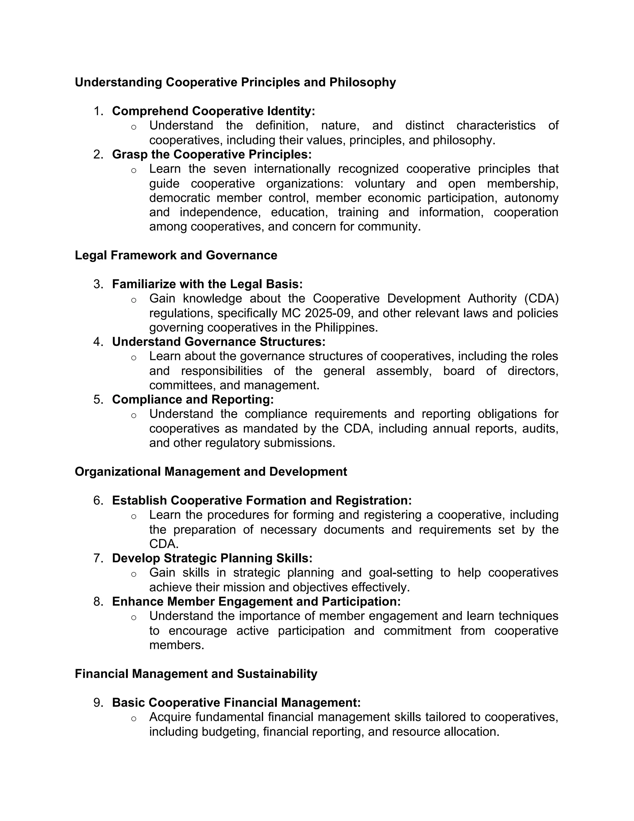 Understanding Cooperative Principles and Philosophy
1. Comprehend Cooperative Identity:
o Understand the definition, nature, and distinct characteristics of
cooperatives, including their values, principles, and philosophy.
2. Grasp the Cooperative Principles:
o Learn the seven internationally recognized cooperative principles that
guide cooperative organizations: voluntary and open membership,
democratic member control, member economic participation, autonomy
and independence, education, training and information, cooperation
among cooperatives, and concern for community.
Legal Framework and Governance
3. Familiarize with the Legal Basis:
o Gain knowledge about the Cooperative Development Authority (CDA)
regulations, specifically MC 2025-09, and other relevant laws and policies
governing cooperatives in the Philippines.
4. Understand Governance Structures:
o Learn about the governance structures of cooperatives, including the roles
and responsibilities of the general assembly, board of directors,
committees, and management.
5. Compliance and Reporting:
o Understand the compliance requirements and reporting obligations for
cooperatives as mandated by the CDA, including annual reports, audits,
and other regulatory submissions.
Organizational Management and Development
6. Establish Cooperative Formation and Registration:
o Learn the procedures for forming and registering a cooperative, including
the preparation of necessary documents and requirements set by the
CDA.
7. Develop Strategic Planning Skills:
o Gain skills in strategic planning and goal-setting to help cooperatives
achieve their mission and objectives effectively.
8. Enhance Member Engagement and Participation:
o Understand the importance of member engagement and learn techniques
to encourage active participation and commitment from cooperative
members.
Financial Management and Sustainability
9. Basic Cooperative Financial Management:
o Acquire fundamental financial management skills tailored to cooperatives,
including budgeting, financial reporting, and resource allocation.
 