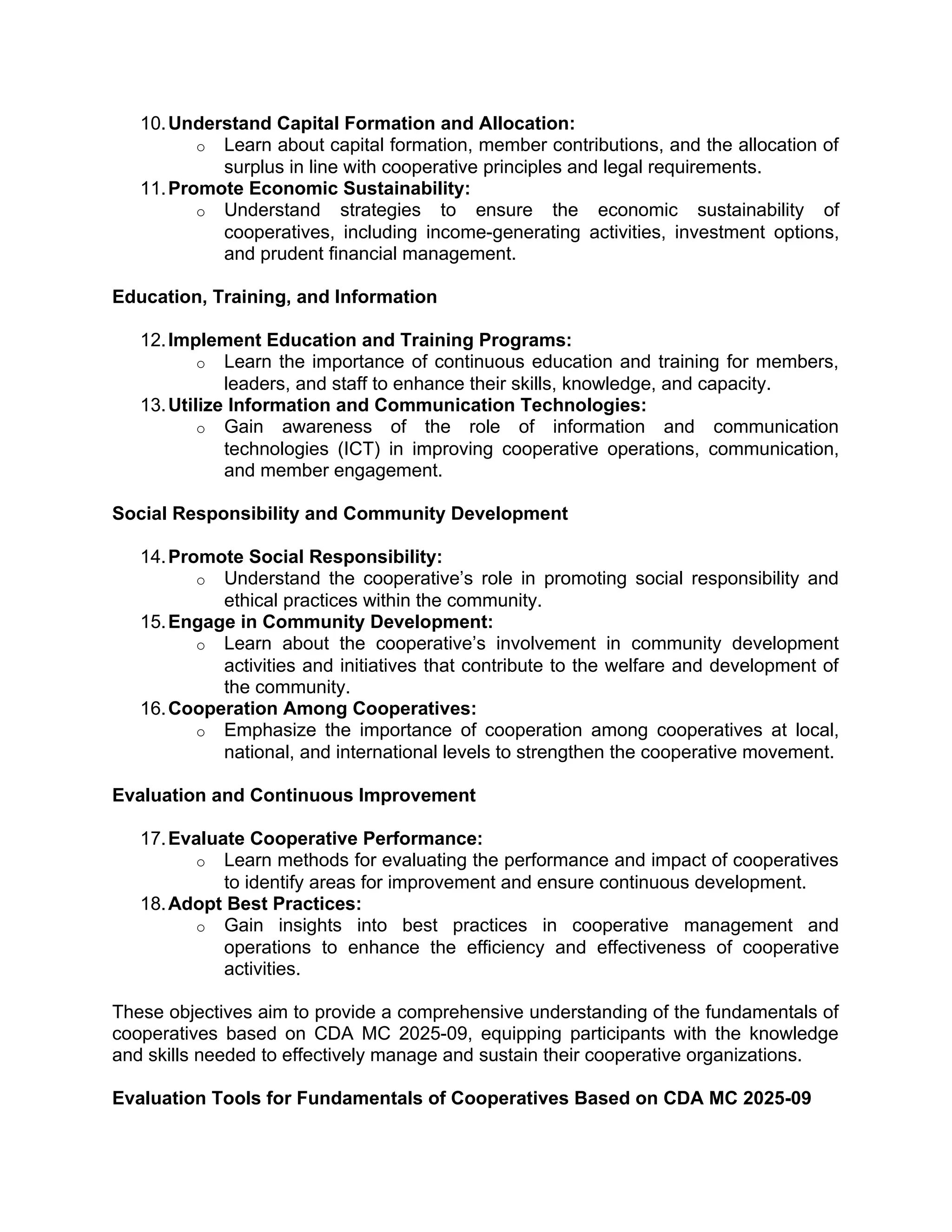 10.Understand Capital Formation and Allocation:
o Learn about capital formation, member contributions, and the allocation of
surplus in line with cooperative principles and legal requirements.
11.Promote Economic Sustainability:
o Understand strategies to ensure the economic sustainability of
cooperatives, including income-generating activities, investment options,
and prudent financial management.
Education, Training, and Information
12.Implement Education and Training Programs:
o Learn the importance of continuous education and training for members,
leaders, and staff to enhance their skills, knowledge, and capacity.
13.Utilize Information and Communication Technologies:
o Gain awareness of the role of information and communication
technologies (ICT) in improving cooperative operations, communication,
and member engagement.
Social Responsibility and Community Development
14.Promote Social Responsibility:
o Understand the cooperative’s role in promoting social responsibility and
ethical practices within the community.
15.Engage in Community Development:
o Learn about the cooperative’s involvement in community development
activities and initiatives that contribute to the welfare and development of
the community.
16.Cooperation Among Cooperatives:
o Emphasize the importance of cooperation among cooperatives at local,
national, and international levels to strengthen the cooperative movement.
Evaluation and Continuous Improvement
17.Evaluate Cooperative Performance:
o Learn methods for evaluating the performance and impact of cooperatives
to identify areas for improvement and ensure continuous development.
18.Adopt Best Practices:
o Gain insights into best practices in cooperative management and
operations to enhance the efficiency and effectiveness of cooperative
activities.
These objectives aim to provide a comprehensive understanding of the fundamentals of
cooperatives based on CDA MC 2025-09, equipping participants with the knowledge
and skills needed to effectively manage and sustain their cooperative organizations.
Evaluation Tools for Fundamentals of Cooperatives Based on CDA MC 2025-09
 