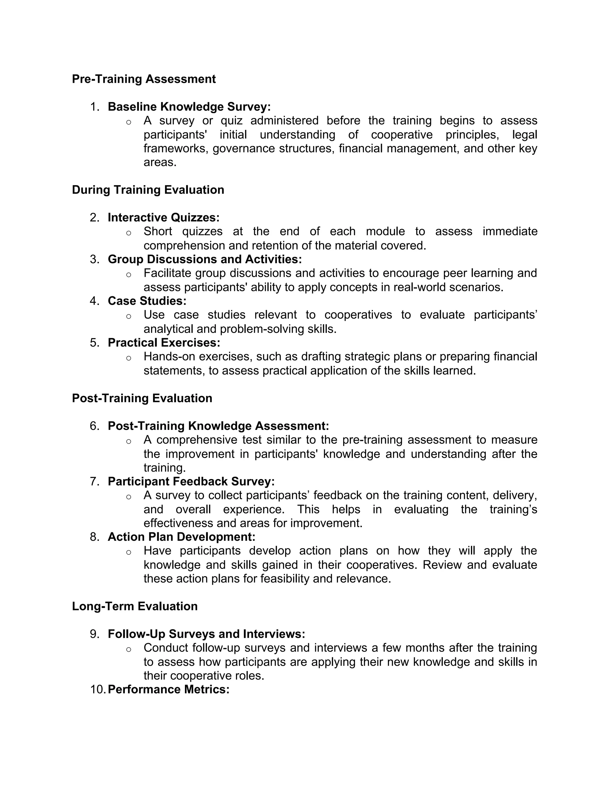 Pre-Training Assessment
1. Baseline Knowledge Survey:
o A survey or quiz administered before the training begins to assess
participants' initial understanding of cooperative principles, legal
frameworks, governance structures, financial management, and other key
areas.
During Training Evaluation
2. Interactive Quizzes:
o Short quizzes at the end of each module to assess immediate
comprehension and retention of the material covered.
3. Group Discussions and Activities:
o Facilitate group discussions and activities to encourage peer learning and
assess participants' ability to apply concepts in real-world scenarios.
4. Case Studies:
o Use case studies relevant to cooperatives to evaluate participants’
analytical and problem-solving skills.
5. Practical Exercises:
o Hands-on exercises, such as drafting strategic plans or preparing financial
statements, to assess practical application of the skills learned.
Post-Training Evaluation
6. Post-Training Knowledge Assessment:
o A comprehensive test similar to the pre-training assessment to measure
the improvement in participants' knowledge and understanding after the
training.
7. Participant Feedback Survey:
o A survey to collect participants’ feedback on the training content, delivery,
and overall experience. This helps in evaluating the training’s
effectiveness and areas for improvement.
8. Action Plan Development:
o Have participants develop action plans on how they will apply the
knowledge and skills gained in their cooperatives. Review and evaluate
these action plans for feasibility and relevance.
Long-Term Evaluation
9. Follow-Up Surveys and Interviews:
o Conduct follow-up surveys and interviews a few months after the training
to assess how participants are applying their new knowledge and skills in
their cooperative roles.
10.Performance Metrics:
 