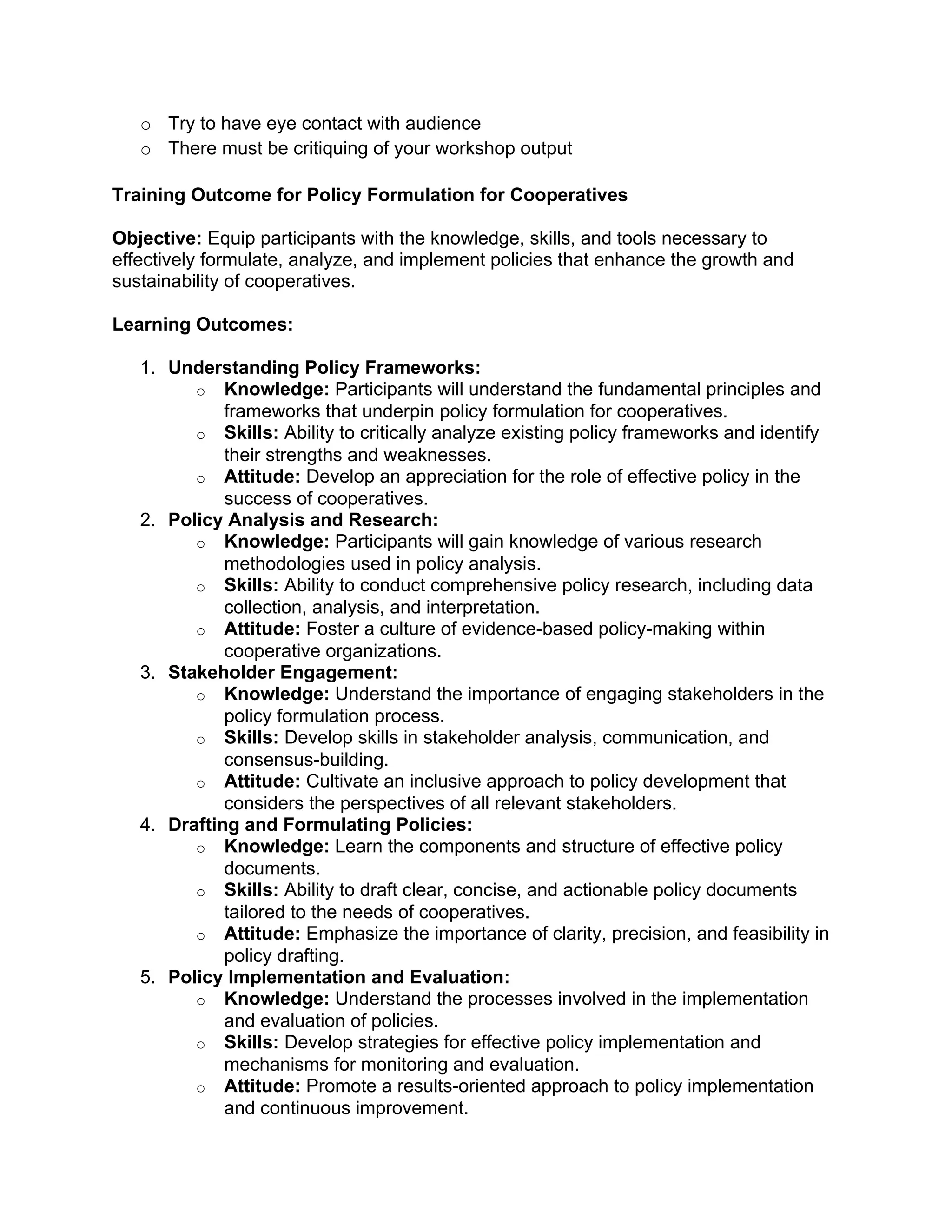 o Try to have eye contact with audience
o There must be critiquing of your workshop output
Training Outcome for Policy Formulation for Cooperatives
Objective: Equip participants with the knowledge, skills, and tools necessary to
effectively formulate, analyze, and implement policies that enhance the growth and
sustainability of cooperatives.
Learning Outcomes:
1. Understanding Policy Frameworks:
o Knowledge: Participants will understand the fundamental principles and
frameworks that underpin policy formulation for cooperatives.
o Skills: Ability to critically analyze existing policy frameworks and identify
their strengths and weaknesses.
o Attitude: Develop an appreciation for the role of effective policy in the
success of cooperatives.
2. Policy Analysis and Research:
o Knowledge: Participants will gain knowledge of various research
methodologies used in policy analysis.
o Skills: Ability to conduct comprehensive policy research, including data
collection, analysis, and interpretation.
o Attitude: Foster a culture of evidence-based policy-making within
cooperative organizations.
3. Stakeholder Engagement:
o Knowledge: Understand the importance of engaging stakeholders in the
policy formulation process.
o Skills: Develop skills in stakeholder analysis, communication, and
consensus-building.
o Attitude: Cultivate an inclusive approach to policy development that
considers the perspectives of all relevant stakeholders.
4. Drafting and Formulating Policies:
o Knowledge: Learn the components and structure of effective policy
documents.
o Skills: Ability to draft clear, concise, and actionable policy documents
tailored to the needs of cooperatives.
o Attitude: Emphasize the importance of clarity, precision, and feasibility in
policy drafting.
5. Policy Implementation and Evaluation:
o Knowledge: Understand the processes involved in the implementation
and evaluation of policies.
o Skills: Develop strategies for effective policy implementation and
mechanisms for monitoring and evaluation.
o Attitude: Promote a results-oriented approach to policy implementation
and continuous improvement.
 