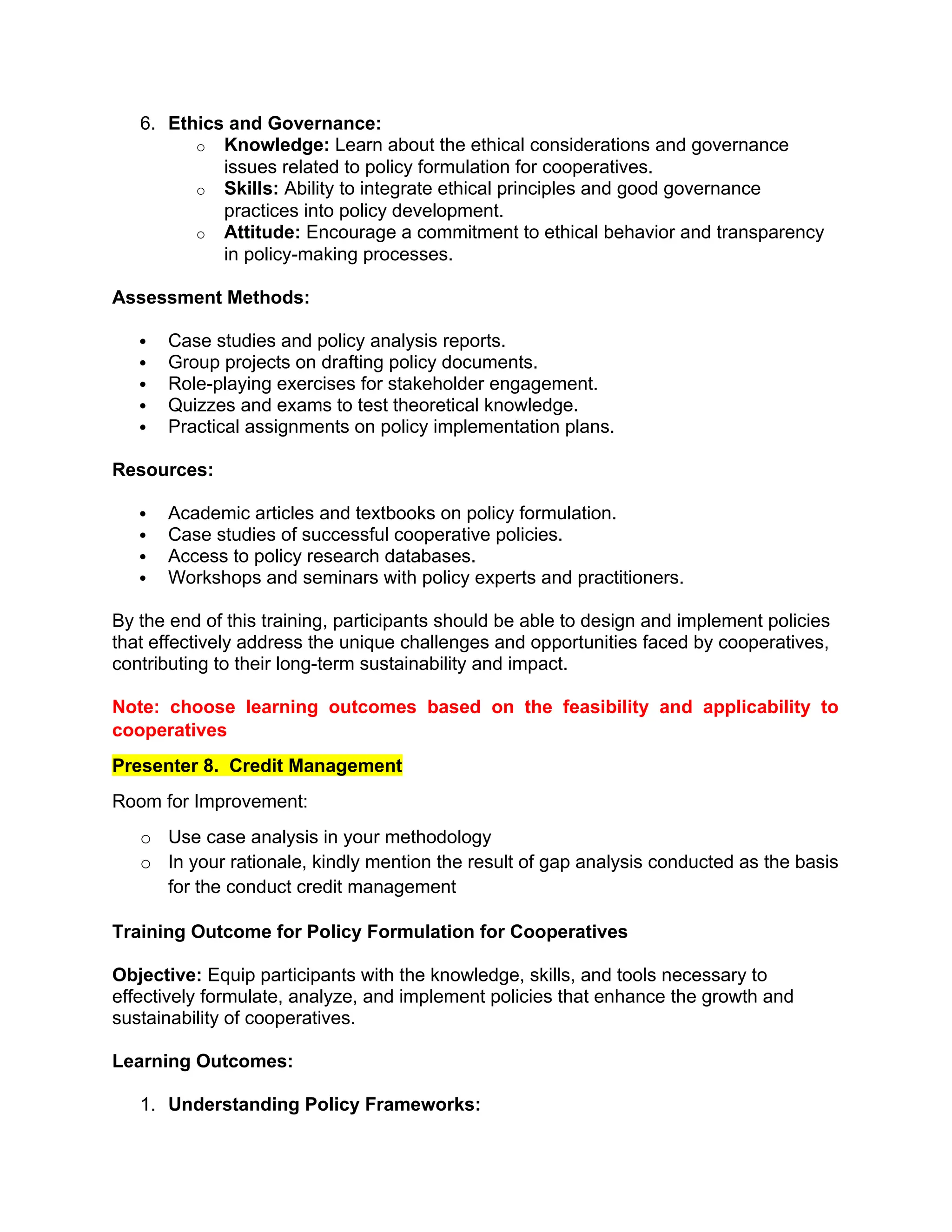 6. Ethics and Governance:
o Knowledge: Learn about the ethical considerations and governance
issues related to policy formulation for cooperatives.
o Skills: Ability to integrate ethical principles and good governance
practices into policy development.
o Attitude: Encourage a commitment to ethical behavior and transparency
in policy-making processes.
Assessment Methods:
 Case studies and policy analysis reports.
 Group projects on drafting policy documents.
 Role-playing exercises for stakeholder engagement.
 Quizzes and exams to test theoretical knowledge.
 Practical assignments on policy implementation plans.
Resources:
 Academic articles and textbooks on policy formulation.
 Case studies of successful cooperative policies.
 Access to policy research databases.
 Workshops and seminars with policy experts and practitioners.
By the end of this training, participants should be able to design and implement policies
that effectively address the unique challenges and opportunities faced by cooperatives,
contributing to their long-term sustainability and impact.
Note: choose learning outcomes based on the feasibility and applicability to
cooperatives
Presenter 8. Credit Management
Room for Improvement:
o Use case analysis in your methodology
o In your rationale, kindly mention the result of gap analysis conducted as the basis
for the conduct credit management
Training Outcome for Policy Formulation for Cooperatives
Objective: Equip participants with the knowledge, skills, and tools necessary to
effectively formulate, analyze, and implement policies that enhance the growth and
sustainability of cooperatives.
Learning Outcomes:
1. Understanding Policy Frameworks:
 