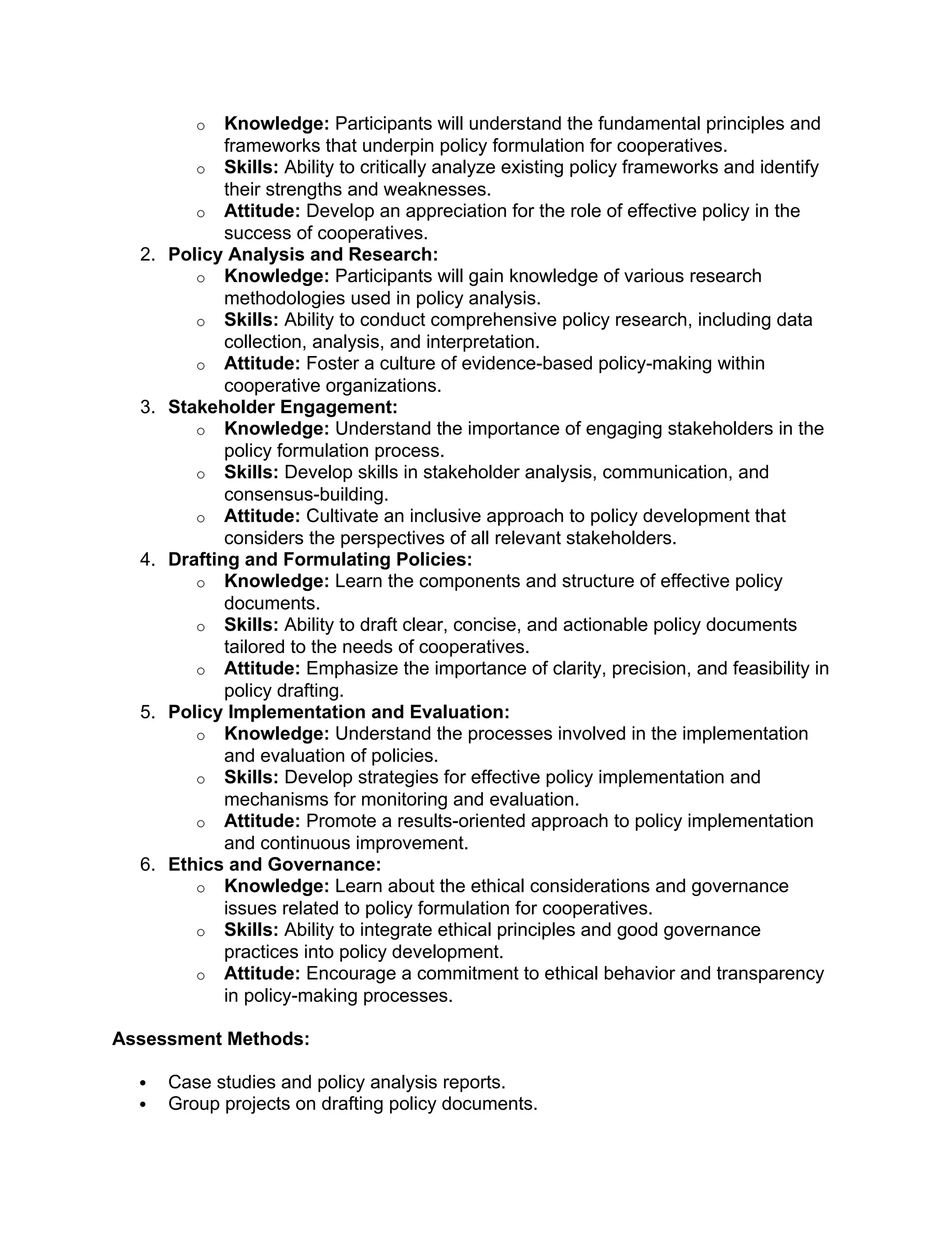 o Knowledge: Participants will understand the fundamental principles and
frameworks that underpin policy formulation for cooperatives.
o Skills: Ability to critically analyze existing policy frameworks and identify
their strengths and weaknesses.
o Attitude: Develop an appreciation for the role of effective policy in the
success of cooperatives.
2. Policy Analysis and Research:
o Knowledge: Participants will gain knowledge of various research
methodologies used in policy analysis.
o Skills: Ability to conduct comprehensive policy research, including data
collection, analysis, and interpretation.
o Attitude: Foster a culture of evidence-based policy-making within
cooperative organizations.
3. Stakeholder Engagement:
o Knowledge: Understand the importance of engaging stakeholders in the
policy formulation process.
o Skills: Develop skills in stakeholder analysis, communication, and
consensus-building.
o Attitude: Cultivate an inclusive approach to policy development that
considers the perspectives of all relevant stakeholders.
4. Drafting and Formulating Policies:
o Knowledge: Learn the components and structure of effective policy
documents.
o Skills: Ability to draft clear, concise, and actionable policy documents
tailored to the needs of cooperatives.
o Attitude: Emphasize the importance of clarity, precision, and feasibility in
policy drafting.
5. Policy Implementation and Evaluation:
o Knowledge: Understand the processes involved in the implementation
and evaluation of policies.
o Skills: Develop strategies for effective policy implementation and
mechanisms for monitoring and evaluation.
o Attitude: Promote a results-oriented approach to policy implementation
and continuous improvement.
6. Ethics and Governance:
o Knowledge: Learn about the ethical considerations and governance
issues related to policy formulation for cooperatives.
o Skills: Ability to integrate ethical principles and good governance
practices into policy development.
o Attitude: Encourage a commitment to ethical behavior and transparency
in policy-making processes.
Assessment Methods:
 Case studies and policy analysis reports.
 Group projects on drafting policy documents.
 
