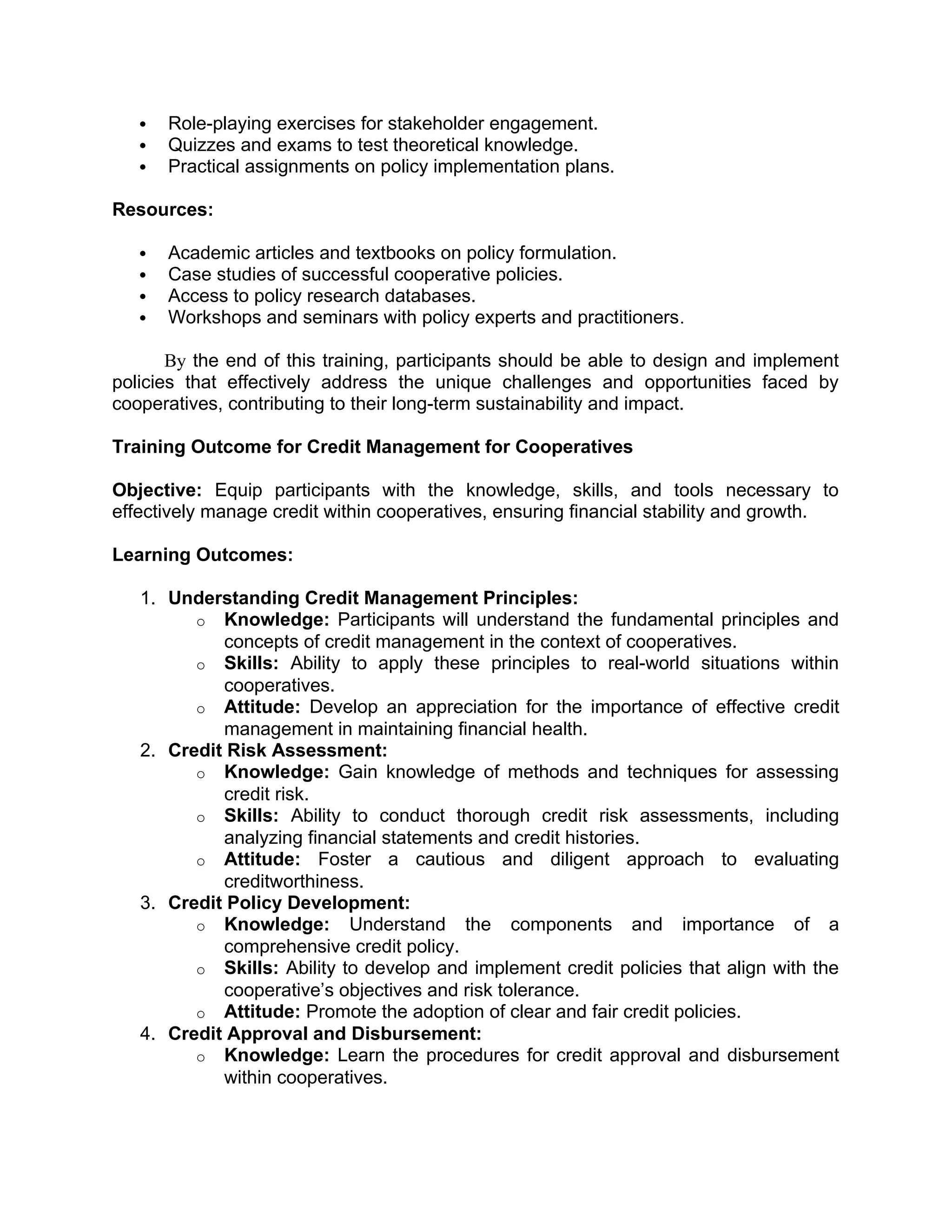  Role-playing exercises for stakeholder engagement.
 Quizzes and exams to test theoretical knowledge.
 Practical assignments on policy implementation plans.
Resources:
 Academic articles and textbooks on policy formulation.
 Case studies of successful cooperative policies.
 Access to policy research databases.
 Workshops and seminars with policy experts and practitioners.
By the end of this training, participants should be able to design and implement
policies that effectively address the unique challenges and opportunities faced by
cooperatives, contributing to their long-term sustainability and impact.
Training Outcome for Credit Management for Cooperatives
Objective: Equip participants with the knowledge, skills, and tools necessary to
effectively manage credit within cooperatives, ensuring financial stability and growth.
Learning Outcomes:
1. Understanding Credit Management Principles:
o Knowledge: Participants will understand the fundamental principles and
concepts of credit management in the context of cooperatives.
o Skills: Ability to apply these principles to real-world situations within
cooperatives.
o Attitude: Develop an appreciation for the importance of effective credit
management in maintaining financial health.
2. Credit Risk Assessment:
o Knowledge: Gain knowledge of methods and techniques for assessing
credit risk.
o Skills: Ability to conduct thorough credit risk assessments, including
analyzing financial statements and credit histories.
o Attitude: Foster a cautious and diligent approach to evaluating
creditworthiness.
3. Credit Policy Development:
o Knowledge: Understand the components and importance of a
comprehensive credit policy.
o Skills: Ability to develop and implement credit policies that align with the
cooperative’s objectives and risk tolerance.
o Attitude: Promote the adoption of clear and fair credit policies.
4. Credit Approval and Disbursement:
o Knowledge: Learn the procedures for credit approval and disbursement
within cooperatives.
 