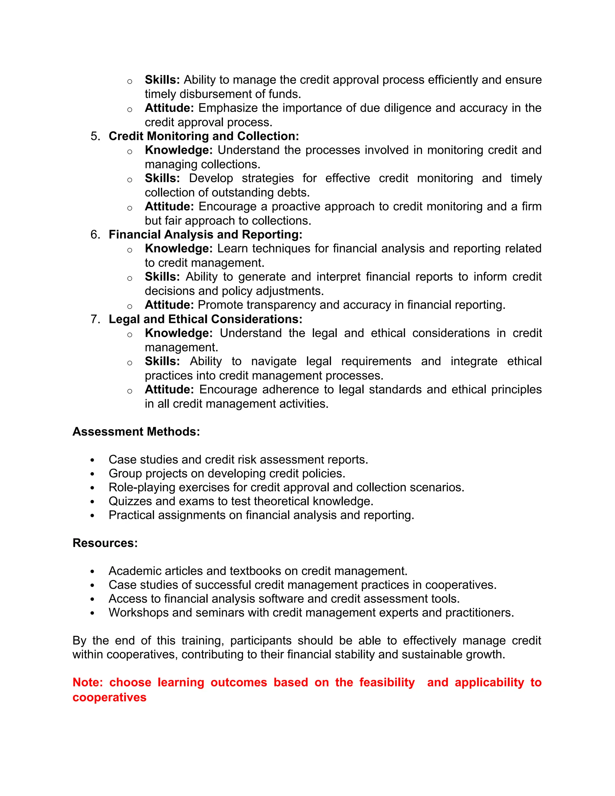 o Skills: Ability to manage the credit approval process efficiently and ensure
timely disbursement of funds.
o Attitude: Emphasize the importance of due diligence and accuracy in the
credit approval process.
5. Credit Monitoring and Collection:
o Knowledge: Understand the processes involved in monitoring credit and
managing collections.
o Skills: Develop strategies for effective credit monitoring and timely
collection of outstanding debts.
o Attitude: Encourage a proactive approach to credit monitoring and a firm
but fair approach to collections.
6. Financial Analysis and Reporting:
o Knowledge: Learn techniques for financial analysis and reporting related
to credit management.
o Skills: Ability to generate and interpret financial reports to inform credit
decisions and policy adjustments.
o Attitude: Promote transparency and accuracy in financial reporting.
7. Legal and Ethical Considerations:
o Knowledge: Understand the legal and ethical considerations in credit
management.
o Skills: Ability to navigate legal requirements and integrate ethical
practices into credit management processes.
o Attitude: Encourage adherence to legal standards and ethical principles
in all credit management activities.
Assessment Methods:
 Case studies and credit risk assessment reports.
 Group projects on developing credit policies.
 Role-playing exercises for credit approval and collection scenarios.
 Quizzes and exams to test theoretical knowledge.
 Practical assignments on financial analysis and reporting.
Resources:
 Academic articles and textbooks on credit management.
 Case studies of successful credit management practices in cooperatives.
 Access to financial analysis software and credit assessment tools.
 Workshops and seminars with credit management experts and practitioners.
By the end of this training, participants should be able to effectively manage credit
within cooperatives, contributing to their financial stability and sustainable growth.
Note: choose learning outcomes based on the feasibility and applicability to
cooperatives
 