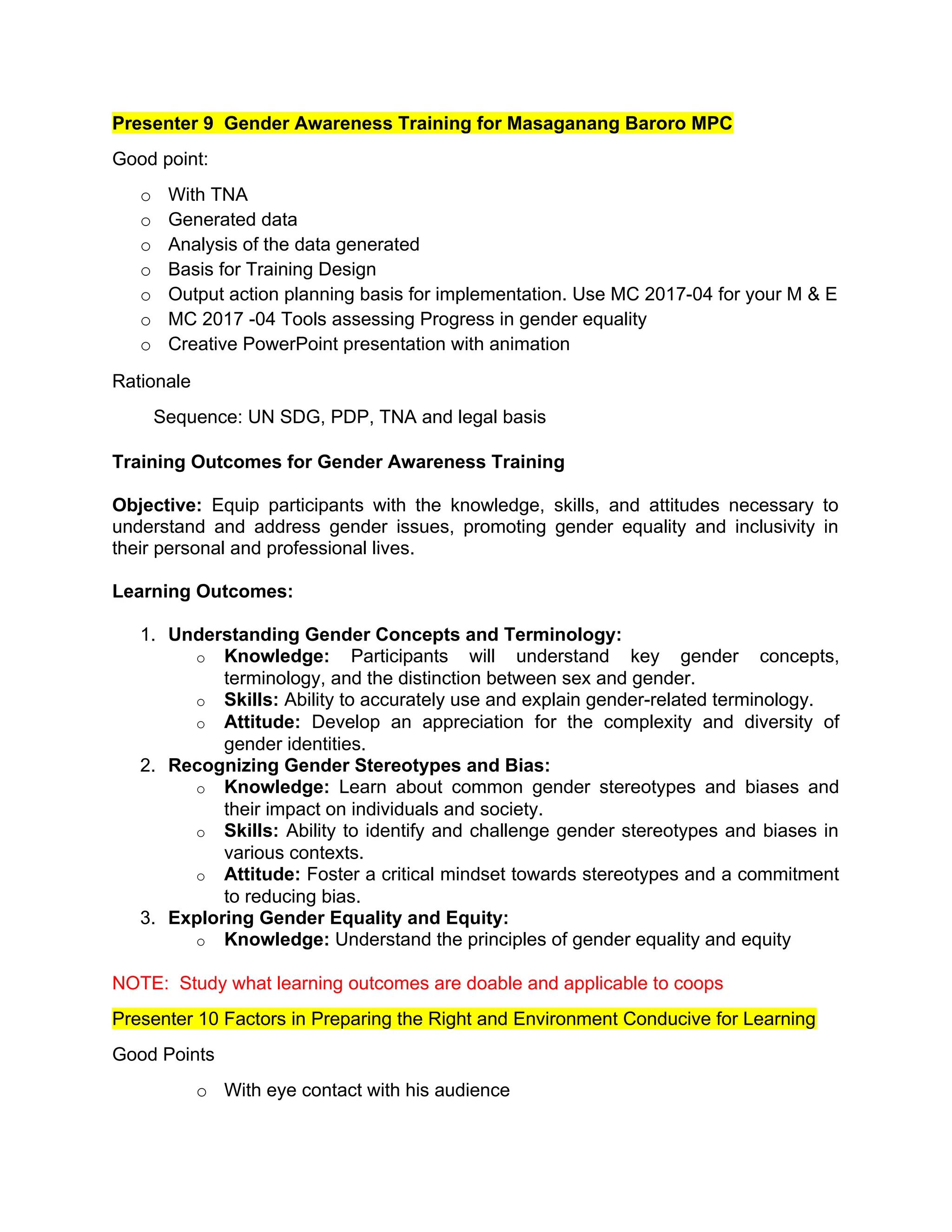 Presenter 9 Gender Awareness Training for Masaganang Baroro MPC
Good point:
o With TNA
o Generated data
o Analysis of the data generated
o Basis for Training Design
o Output action planning basis for implementation. Use MC 2017-04 for your M & E
o MC 2017 -04 Tools assessing Progress in gender equality
o Creative PowerPoint presentation with animation
Rationale
Sequence: UN SDG, PDP, TNA and legal basis
Training Outcomes for Gender Awareness Training
Objective: Equip participants with the knowledge, skills, and attitudes necessary to
understand and address gender issues, promoting gender equality and inclusivity in
their personal and professional lives.
Learning Outcomes:
1. Understanding Gender Concepts and Terminology:
o Knowledge: Participants will understand key gender concepts,
terminology, and the distinction between sex and gender.
o Skills: Ability to accurately use and explain gender-related terminology.
o Attitude: Develop an appreciation for the complexity and diversity of
gender identities.
2. Recognizing Gender Stereotypes and Bias:
o Knowledge: Learn about common gender stereotypes and biases and
their impact on individuals and society.
o Skills: Ability to identify and challenge gender stereotypes and biases in
various contexts.
o Attitude: Foster a critical mindset towards stereotypes and a commitment
to reducing bias.
3. Exploring Gender Equality and Equity:
o Knowledge: Understand the principles of gender equality and equity
NOTE: Study what learning outcomes are doable and applicable to coops
Presenter 10 Factors in Preparing the Right and Environment Conducive for Learning
Good Points
o With eye contact with his audience
 
