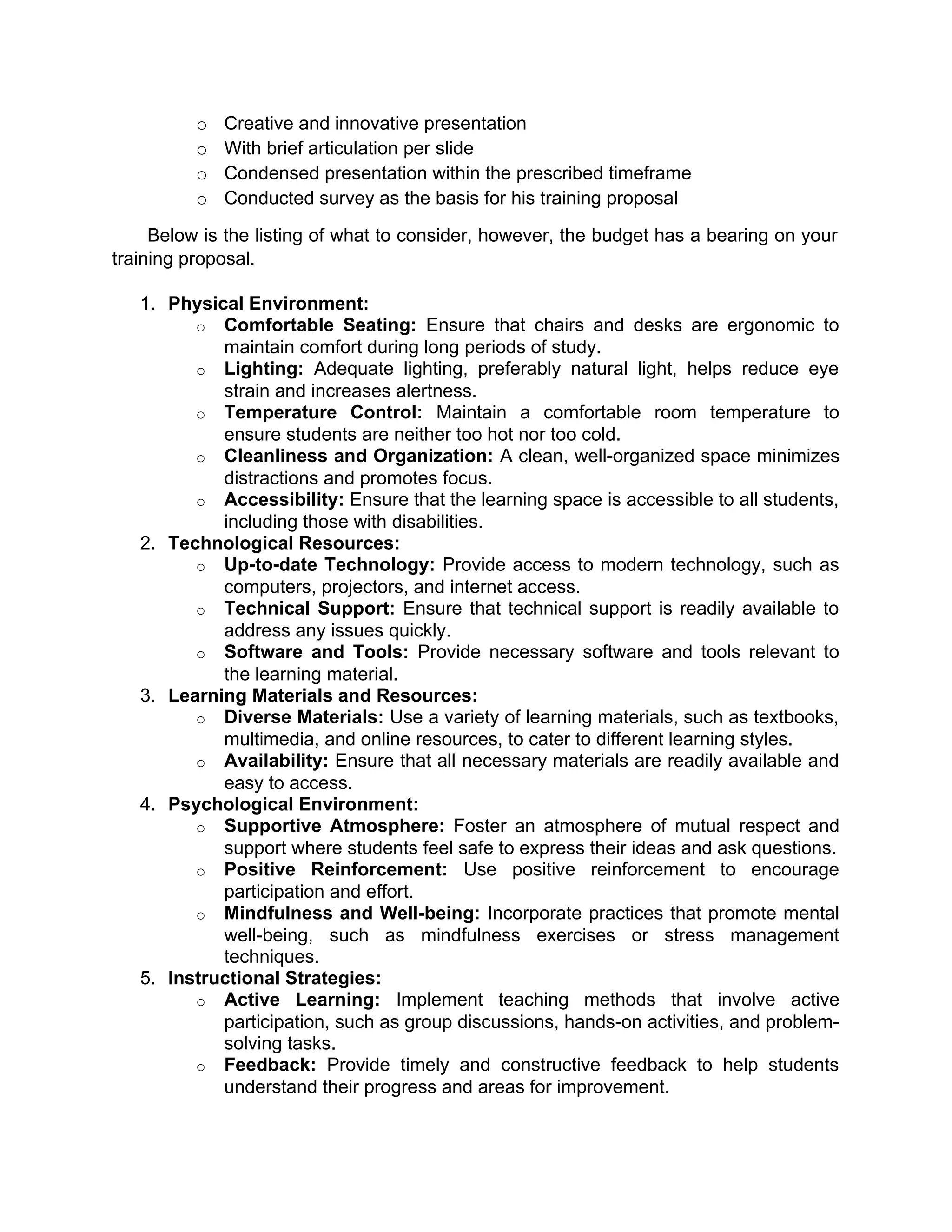 o Creative and innovative presentation
o With brief articulation per slide
o Condensed presentation within the prescribed timeframe
o Conducted survey as the basis for his training proposal
Below is the listing of what to consider, however, the budget has a bearing on your
training proposal.
1. Physical Environment:
o Comfortable Seating: Ensure that chairs and desks are ergonomic to
maintain comfort during long periods of study.
o Lighting: Adequate lighting, preferably natural light, helps reduce eye
strain and increases alertness.
o Temperature Control: Maintain a comfortable room temperature to
ensure students are neither too hot nor too cold.
o Cleanliness and Organization: A clean, well-organized space minimizes
distractions and promotes focus.
o Accessibility: Ensure that the learning space is accessible to all students,
including those with disabilities.
2. Technological Resources:
o Up-to-date Technology: Provide access to modern technology, such as
computers, projectors, and internet access.
o Technical Support: Ensure that technical support is readily available to
address any issues quickly.
o Software and Tools: Provide necessary software and tools relevant to
the learning material.
3. Learning Materials and Resources:
o Diverse Materials: Use a variety of learning materials, such as textbooks,
multimedia, and online resources, to cater to different learning styles.
o Availability: Ensure that all necessary materials are readily available and
easy to access.
4. Psychological Environment:
o Supportive Atmosphere: Foster an atmosphere of mutual respect and
support where students feel safe to express their ideas and ask questions.
o Positive Reinforcement: Use positive reinforcement to encourage
participation and effort.
o Mindfulness and Well-being: Incorporate practices that promote mental
well-being, such as mindfulness exercises or stress management
techniques.
5. Instructional Strategies:
o Active Learning: Implement teaching methods that involve active
participation, such as group discussions, hands-on activities, and problem-
solving tasks.
o Feedback: Provide timely and constructive feedback to help students
understand their progress and areas for improvement.
 