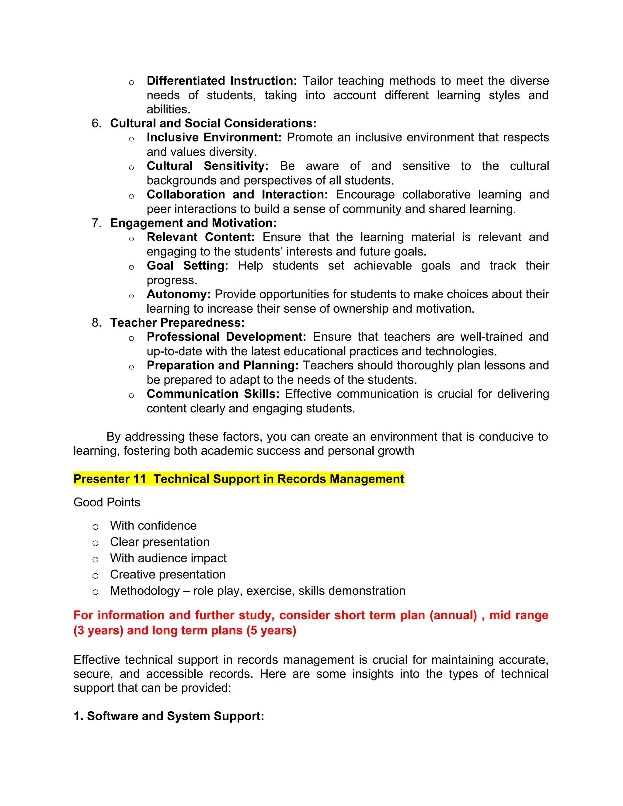 o Differentiated Instruction: Tailor teaching methods to meet the diverse
needs of students, taking into account different learning styles and
abilities.
6. Cultural and Social Considerations:
o Inclusive Environment: Promote an inclusive environment that respects
and values diversity.
o Cultural Sensitivity: Be aware of and sensitive to the cultural
backgrounds and perspectives of all students.
o Collaboration and Interaction: Encourage collaborative learning and
peer interactions to build a sense of community and shared learning.
7. Engagement and Motivation:
o Relevant Content: Ensure that the learning material is relevant and
engaging to the students’ interests and future goals.
o Goal Setting: Help students set achievable goals and track their
progress.
o Autonomy: Provide opportunities for students to make choices about their
learning to increase their sense of ownership and motivation.
8. Teacher Preparedness:
o Professional Development: Ensure that teachers are well-trained and
up-to-date with the latest educational practices and technologies.
o Preparation and Planning: Teachers should thoroughly plan lessons and
be prepared to adapt to the needs of the students.
o Communication Skills: Effective communication is crucial for delivering
content clearly and engaging students.
By addressing these factors, you can create an environment that is conducive to
learning, fostering both academic success and personal growth
Presenter 11 Technical Support in Records Management
Good Points
o With confidence
o Clear presentation
o With audience impact
o Creative presentation
o Methodology – role play, exercise, skills demonstration
For information and further study, consider short term plan (annual) , mid range
(3 years) and long term plans (5 years)
Effective technical support in records management is crucial for maintaining accurate,
secure, and accessible records. Here are some insights into the types of technical
support that can be provided:
1. Software and System Support:
 