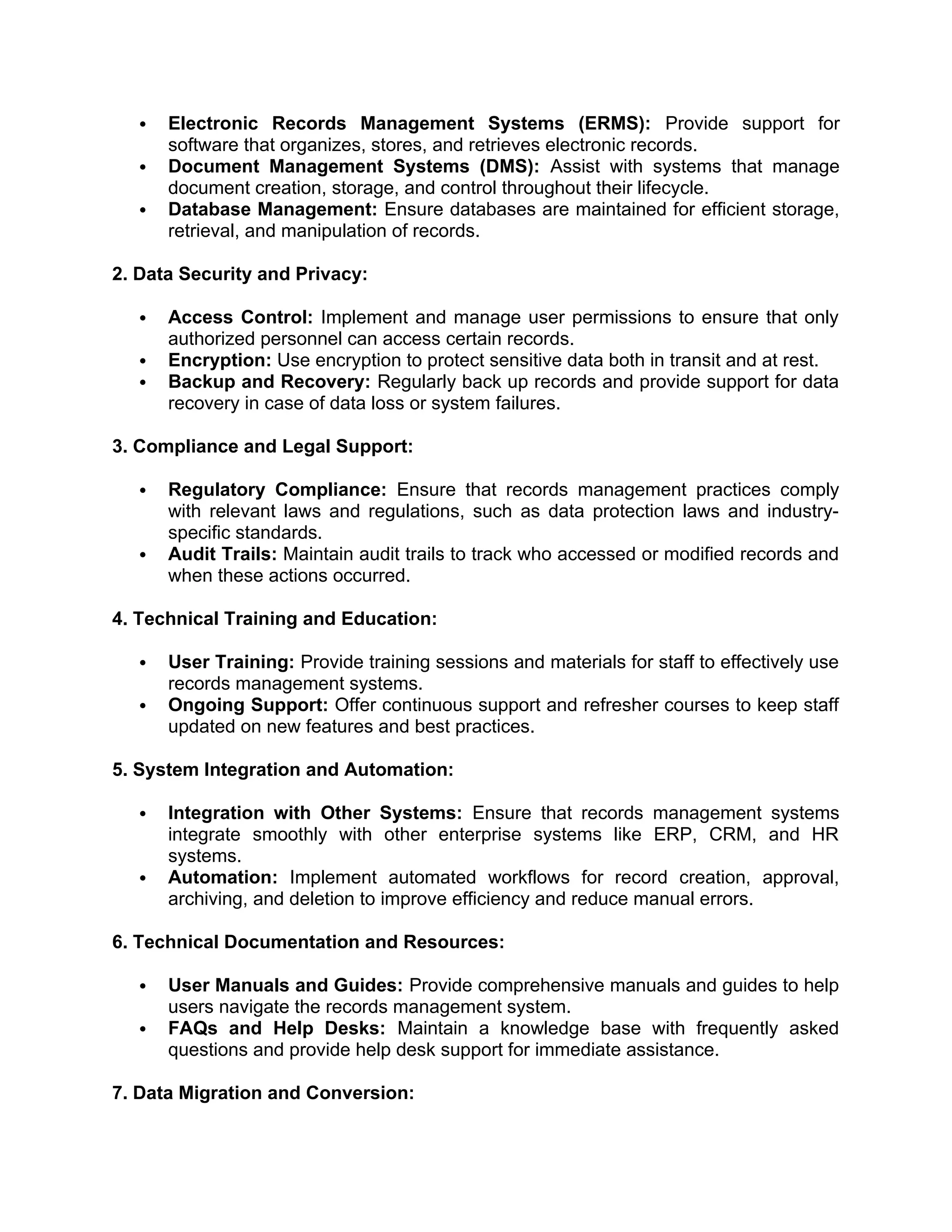  Electronic Records Management Systems (ERMS): Provide support for
software that organizes, stores, and retrieves electronic records.
 Document Management Systems (DMS): Assist with systems that manage
document creation, storage, and control throughout their lifecycle.
 Database Management: Ensure databases are maintained for efficient storage,
retrieval, and manipulation of records.
2. Data Security and Privacy:
 Access Control: Implement and manage user permissions to ensure that only
authorized personnel can access certain records.
 Encryption: Use encryption to protect sensitive data both in transit and at rest.
 Backup and Recovery: Regularly back up records and provide support for data
recovery in case of data loss or system failures.
3. Compliance and Legal Support:
 Regulatory Compliance: Ensure that records management practices comply
with relevant laws and regulations, such as data protection laws and industry-
specific standards.
 Audit Trails: Maintain audit trails to track who accessed or modified records and
when these actions occurred.
4. Technical Training and Education:
 User Training: Provide training sessions and materials for staff to effectively use
records management systems.
 Ongoing Support: Offer continuous support and refresher courses to keep staff
updated on new features and best practices.
5. System Integration and Automation:
 Integration with Other Systems: Ensure that records management systems
integrate smoothly with other enterprise systems like ERP, CRM, and HR
systems.
 Automation: Implement automated workflows for record creation, approval,
archiving, and deletion to improve efficiency and reduce manual errors.
6. Technical Documentation and Resources:
 User Manuals and Guides: Provide comprehensive manuals and guides to help
users navigate the records management system.
 FAQs and Help Desks: Maintain a knowledge base with frequently asked
questions and provide help desk support for immediate assistance.
7. Data Migration and Conversion:
 