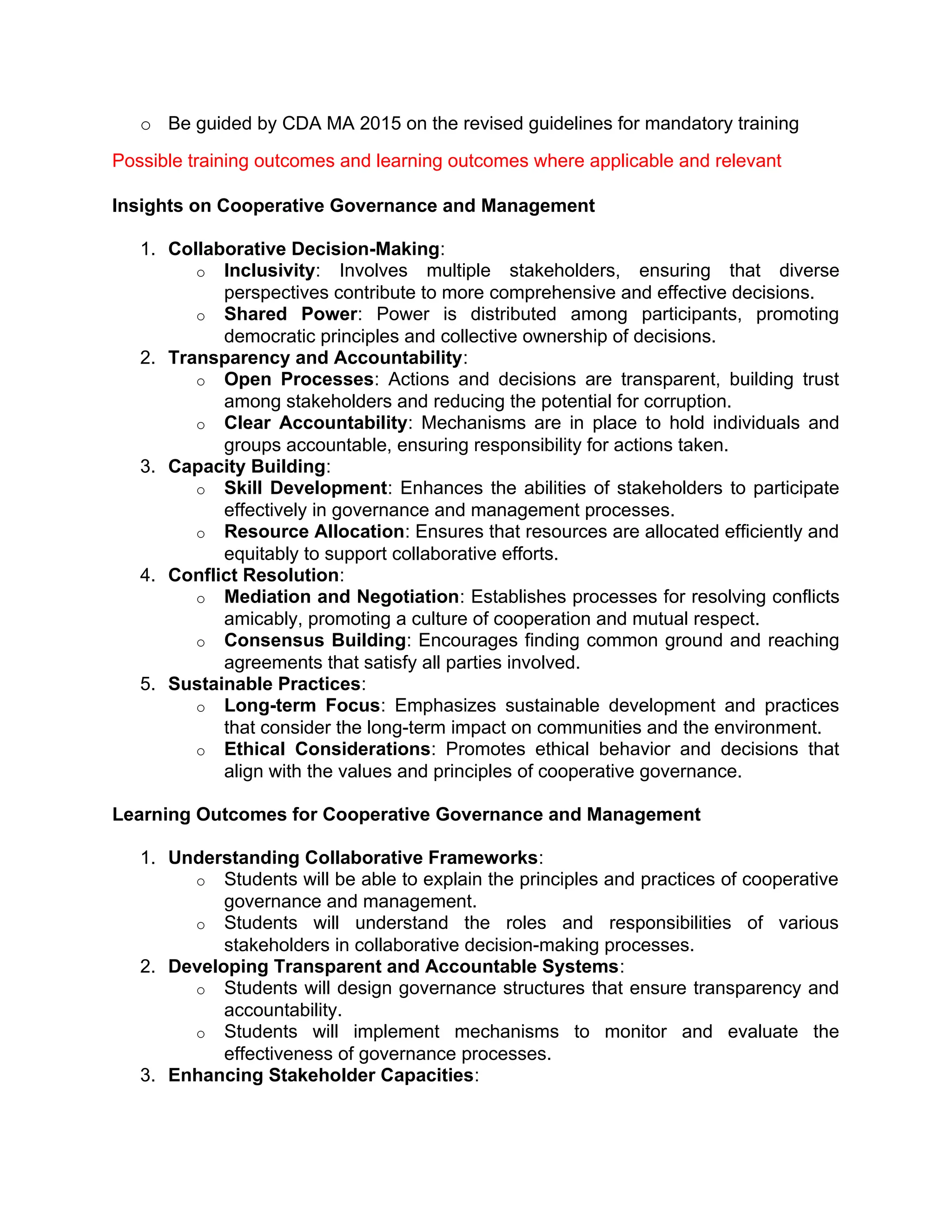 o Be guided by CDA MA 2015 on the revised guidelines for mandatory training
Possible training outcomes and learning outcomes where applicable and relevant
Insights on Cooperative Governance and Management
1. Collaborative Decision-Making:
o Inclusivity: Involves multiple stakeholders, ensuring that diverse
perspectives contribute to more comprehensive and effective decisions.
o Shared Power: Power is distributed among participants, promoting
democratic principles and collective ownership of decisions.
2. Transparency and Accountability:
o Open Processes: Actions and decisions are transparent, building trust
among stakeholders and reducing the potential for corruption.
o Clear Accountability: Mechanisms are in place to hold individuals and
groups accountable, ensuring responsibility for actions taken.
3. Capacity Building:
o Skill Development: Enhances the abilities of stakeholders to participate
effectively in governance and management processes.
o Resource Allocation: Ensures that resources are allocated efficiently and
equitably to support collaborative efforts.
4. Conflict Resolution:
o Mediation and Negotiation: Establishes processes for resolving conflicts
amicably, promoting a culture of cooperation and mutual respect.
o Consensus Building: Encourages finding common ground and reaching
agreements that satisfy all parties involved.
5. Sustainable Practices:
o Long-term Focus: Emphasizes sustainable development and practices
that consider the long-term impact on communities and the environment.
o Ethical Considerations: Promotes ethical behavior and decisions that
align with the values and principles of cooperative governance.
Learning Outcomes for Cooperative Governance and Management
1. Understanding Collaborative Frameworks:
o Students will be able to explain the principles and practices of cooperative
governance and management.
o Students will understand the roles and responsibilities of various
stakeholders in collaborative decision-making processes.
2. Developing Transparent and Accountable Systems:
o Students will design governance structures that ensure transparency and
accountability.
o Students will implement mechanisms to monitor and evaluate the
effectiveness of governance processes.
3. Enhancing Stakeholder Capacities:
 