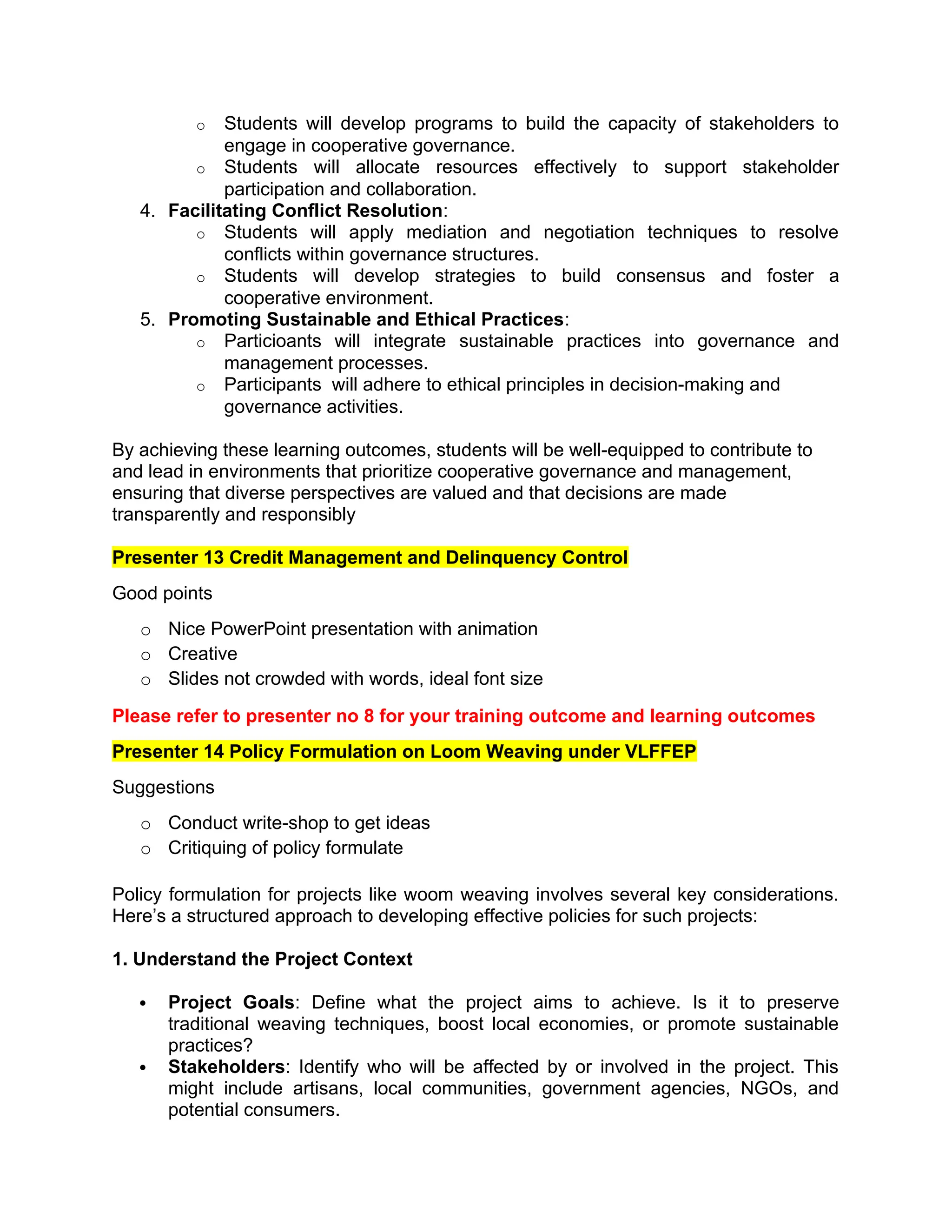 o Students will develop programs to build the capacity of stakeholders to
engage in cooperative governance.
o Students will allocate resources effectively to support stakeholder
participation and collaboration.
4. Facilitating Conflict Resolution:
o Students will apply mediation and negotiation techniques to resolve
conflicts within governance structures.
o Students will develop strategies to build consensus and foster a
cooperative environment.
5. Promoting Sustainable and Ethical Practices:
o Particioants will integrate sustainable practices into governance and
management processes.
o Participants will adhere to ethical principles in decision-making and
governance activities.
By achieving these learning outcomes, students will be well-equipped to contribute to
and lead in environments that prioritize cooperative governance and management,
ensuring that diverse perspectives are valued and that decisions are made
transparently and responsibly
Presenter 13 Credit Management and Delinquency Control
Good points
o Nice PowerPoint presentation with animation
o Creative
o Slides not crowded with words, ideal font size
Please refer to presenter no 8 for your training outcome and learning outcomes
Presenter 14 Policy Formulation on Loom Weaving under VLFFEP
Suggestions
o Conduct write-shop to get ideas
o Critiquing of policy formulate
Policy formulation for projects like woom weaving involves several key considerations.
Here’s a structured approach to developing effective policies for such projects:
1. Understand the Project Context
 Project Goals: Define what the project aims to achieve. Is it to preserve
traditional weaving techniques, boost local economies, or promote sustainable
practices?
 Stakeholders: Identify who will be affected by or involved in the project. This
might include artisans, local communities, government agencies, NGOs, and
potential consumers.
 