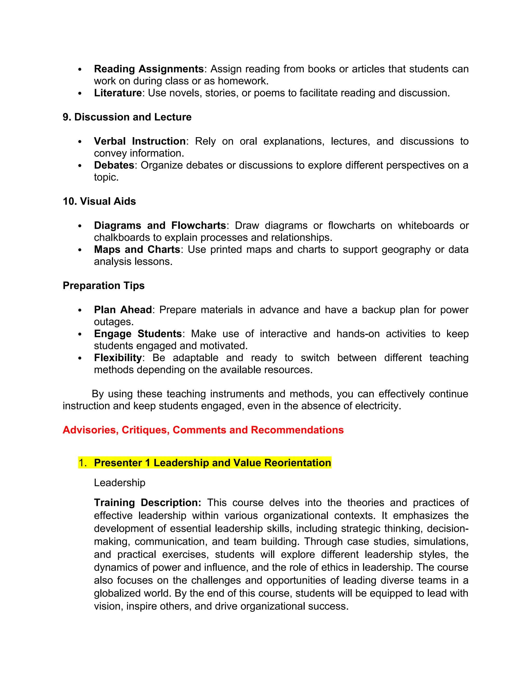  Reading Assignments: Assign reading from books or articles that students can
work on during class or as homework.
 Literature: Use novels, stories, or poems to facilitate reading and discussion.
9. Discussion and Lecture
 Verbal Instruction: Rely on oral explanations, lectures, and discussions to
convey information.
 Debates: Organize debates or discussions to explore different perspectives on a
topic.
10. Visual Aids
 Diagrams and Flowcharts: Draw diagrams or flowcharts on whiteboards or
chalkboards to explain processes and relationships.
 Maps and Charts: Use printed maps and charts to support geography or data
analysis lessons.
Preparation Tips
 Plan Ahead: Prepare materials in advance and have a backup plan for power
outages.
 Engage Students: Make use of interactive and hands-on activities to keep
students engaged and motivated.
 Flexibility: Be adaptable and ready to switch between different teaching
methods depending on the available resources.
By using these teaching instruments and methods, you can effectively continue
instruction and keep students engaged, even in the absence of electricity.
Advisories, Critiques, Comments and Recommendations
1. Presenter 1 Leadership and Value Reorientation
Leadership
Training Description: This course delves into the theories and practices of
effective leadership within various organizational contexts. It emphasizes the
development of essential leadership skills, including strategic thinking, decision-
making, communication, and team building. Through case studies, simulations,
and practical exercises, students will explore different leadership styles, the
dynamics of power and influence, and the role of ethics in leadership. The course
also focuses on the challenges and opportunities of leading diverse teams in a
globalized world. By the end of this course, students will be equipped to lead with
vision, inspire others, and drive organizational success.
 