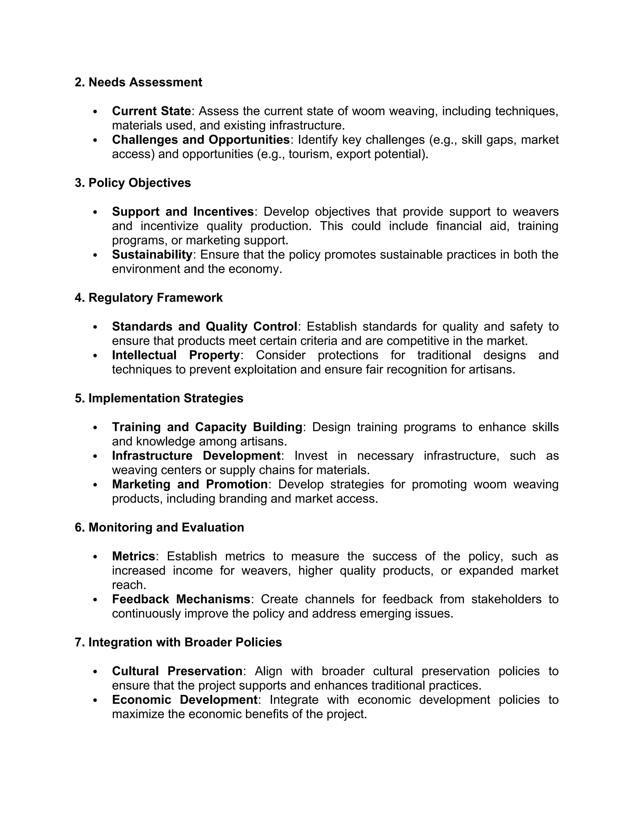 2. Needs Assessment
 Current State: Assess the current state of woom weaving, including techniques,
materials used, and existing infrastructure.
 Challenges and Opportunities: Identify key challenges (e.g., skill gaps, market
access) and opportunities (e.g., tourism, export potential).
3. Policy Objectives
 Support and Incentives: Develop objectives that provide support to weavers
and incentivize quality production. This could include financial aid, training
programs, or marketing support.
 Sustainability: Ensure that the policy promotes sustainable practices in both the
environment and the economy.
4. Regulatory Framework
 Standards and Quality Control: Establish standards for quality and safety to
ensure that products meet certain criteria and are competitive in the market.
 Intellectual Property: Consider protections for traditional designs and
techniques to prevent exploitation and ensure fair recognition for artisans.
5. Implementation Strategies
 Training and Capacity Building: Design training programs to enhance skills
and knowledge among artisans.
 Infrastructure Development: Invest in necessary infrastructure, such as
weaving centers or supply chains for materials.
 Marketing and Promotion: Develop strategies for promoting woom weaving
products, including branding and market access.
6. Monitoring and Evaluation
 Metrics: Establish metrics to measure the success of the policy, such as
increased income for weavers, higher quality products, or expanded market
reach.
 Feedback Mechanisms: Create channels for feedback from stakeholders to
continuously improve the policy and address emerging issues.
7. Integration with Broader Policies
 Cultural Preservation: Align with broader cultural preservation policies to
ensure that the project supports and enhances traditional practices.
 Economic Development: Integrate with economic development policies to
maximize the economic benefits of the project.
 