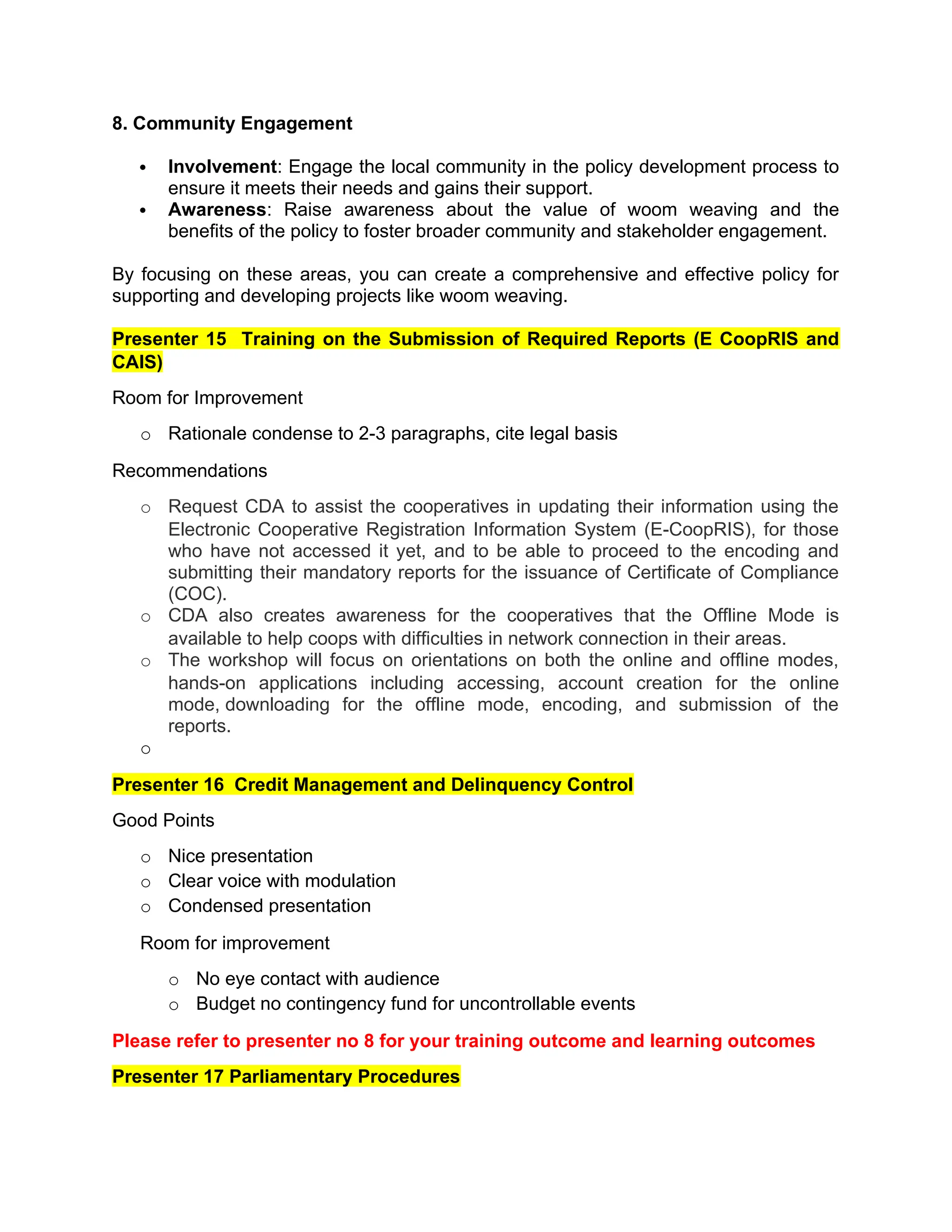 8. Community Engagement
 Involvement: Engage the local community in the policy development process to
ensure it meets their needs and gains their support.
 Awareness: Raise awareness about the value of woom weaving and the
benefits of the policy to foster broader community and stakeholder engagement.
By focusing on these areas, you can create a comprehensive and effective policy for
supporting and developing projects like woom weaving.
Presenter 15 Training on the Submission of Required Reports (E CoopRIS and
CAIS)
Room for Improvement
o Rationale condense to 2-3 paragraphs, cite legal basis
Recommendations
o Request CDA to assist the cooperatives in updating their information using the
Electronic Cooperative Registration Information System (E-CoopRIS), for those
who have not accessed it yet, and to be able to proceed to the encoding and
submitting their mandatory reports for the issuance of Certificate of Compliance
(COC).
o CDA also creates awareness for the cooperatives that the Offline Mode is
available to help coops with difficulties in network connection in their areas.
o The workshop will focus on orientations on both the online and offline modes,
hands-on applications including accessing, account creation for the online
mode, downloading for the offline mode, encoding, and submission of the
reports.
o
Presenter 16 Credit Management and Delinquency Control
Good Points
o Nice presentation
o Clear voice with modulation
o Condensed presentation
Room for improvement
o No eye contact with audience
o Budget no contingency fund for uncontrollable events
Please refer to presenter no 8 for your training outcome and learning outcomes
Presenter 17 Parliamentary Procedures
 