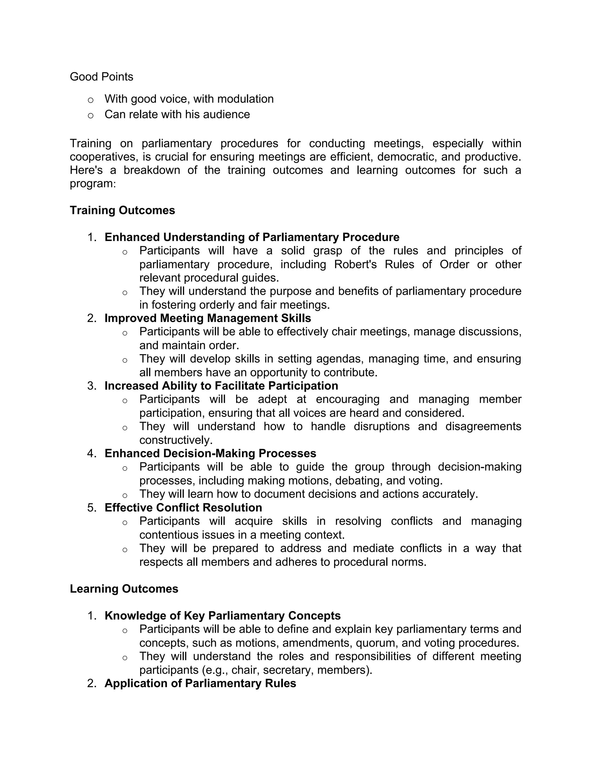 Good Points
o With good voice, with modulation
o Can relate with his audience
Training on parliamentary procedures for conducting meetings, especially within
cooperatives, is crucial for ensuring meetings are efficient, democratic, and productive.
Here's a breakdown of the training outcomes and learning outcomes for such a
program:
Training Outcomes
1. Enhanced Understanding of Parliamentary Procedure
o Participants will have a solid grasp of the rules and principles of
parliamentary procedure, including Robert's Rules of Order or other
relevant procedural guides.
o They will understand the purpose and benefits of parliamentary procedure
in fostering orderly and fair meetings.
2. Improved Meeting Management Skills
o Participants will be able to effectively chair meetings, manage discussions,
and maintain order.
o They will develop skills in setting agendas, managing time, and ensuring
all members have an opportunity to contribute.
3. Increased Ability to Facilitate Participation
o Participants will be adept at encouraging and managing member
participation, ensuring that all voices are heard and considered.
o They will understand how to handle disruptions and disagreements
constructively.
4. Enhanced Decision-Making Processes
o Participants will be able to guide the group through decision-making
processes, including making motions, debating, and voting.
o They will learn how to document decisions and actions accurately.
5. Effective Conflict Resolution
o Participants will acquire skills in resolving conflicts and managing
contentious issues in a meeting context.
o They will be prepared to address and mediate conflicts in a way that
respects all members and adheres to procedural norms.
Learning Outcomes
1. Knowledge of Key Parliamentary Concepts
o Participants will be able to define and explain key parliamentary terms and
concepts, such as motions, amendments, quorum, and voting procedures.
o They will understand the roles and responsibilities of different meeting
participants (e.g., chair, secretary, members).
2. Application of Parliamentary Rules
 