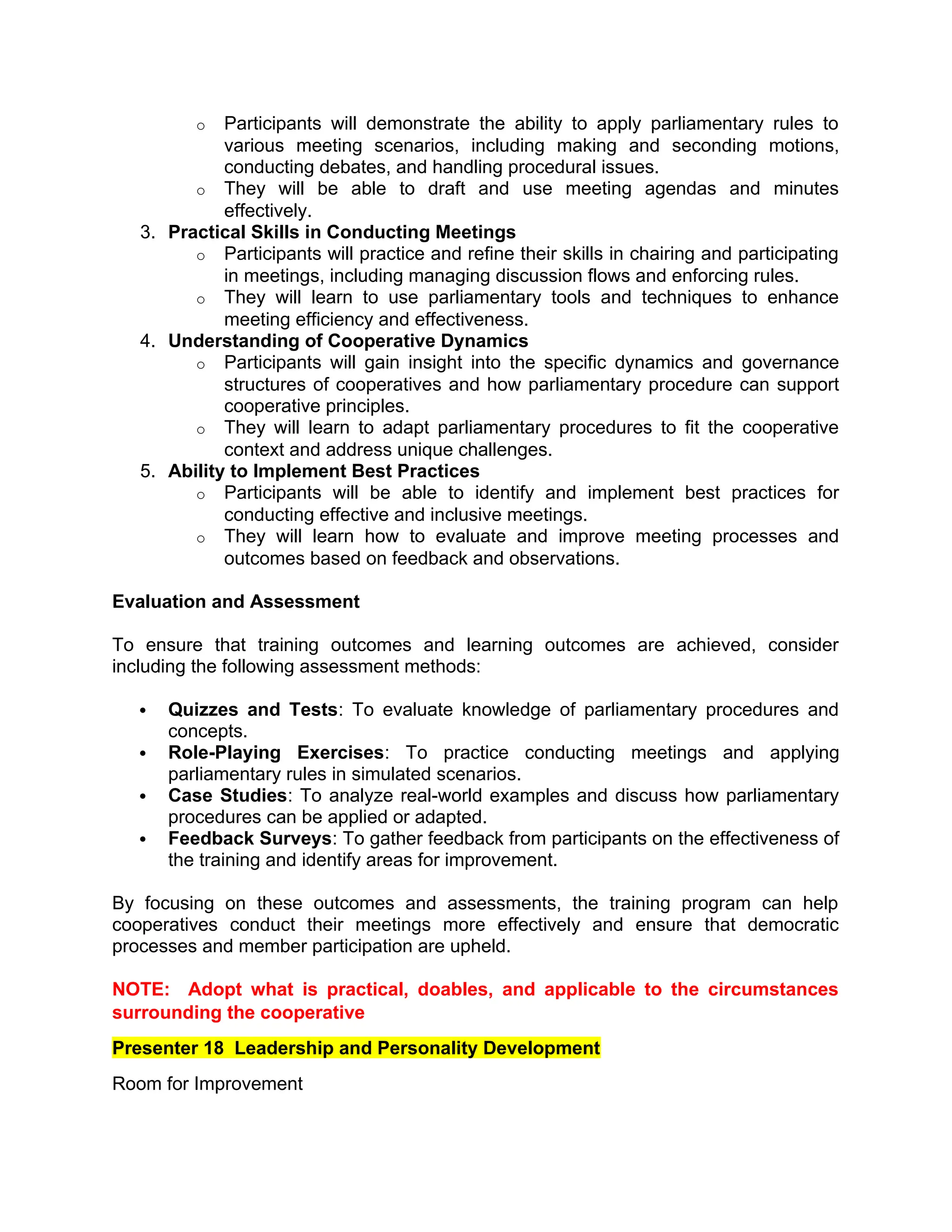 o Participants will demonstrate the ability to apply parliamentary rules to
various meeting scenarios, including making and seconding motions,
conducting debates, and handling procedural issues.
o They will be able to draft and use meeting agendas and minutes
effectively.
3. Practical Skills in Conducting Meetings
o Participants will practice and refine their skills in chairing and participating
in meetings, including managing discussion flows and enforcing rules.
o They will learn to use parliamentary tools and techniques to enhance
meeting efficiency and effectiveness.
4. Understanding of Cooperative Dynamics
o Participants will gain insight into the specific dynamics and governance
structures of cooperatives and how parliamentary procedure can support
cooperative principles.
o They will learn to adapt parliamentary procedures to fit the cooperative
context and address unique challenges.
5. Ability to Implement Best Practices
o Participants will be able to identify and implement best practices for
conducting effective and inclusive meetings.
o They will learn how to evaluate and improve meeting processes and
outcomes based on feedback and observations.
Evaluation and Assessment
To ensure that training outcomes and learning outcomes are achieved, consider
including the following assessment methods:
 Quizzes and Tests: To evaluate knowledge of parliamentary procedures and
concepts.
 Role-Playing Exercises: To practice conducting meetings and applying
parliamentary rules in simulated scenarios.
 Case Studies: To analyze real-world examples and discuss how parliamentary
procedures can be applied or adapted.
 Feedback Surveys: To gather feedback from participants on the effectiveness of
the training and identify areas for improvement.
By focusing on these outcomes and assessments, the training program can help
cooperatives conduct their meetings more effectively and ensure that democratic
processes and member participation are upheld.
NOTE: Adopt what is practical, doables, and applicable to the circumstances
surrounding the cooperative
Presenter 18 Leadership and Personality Development
Room for Improvement
 