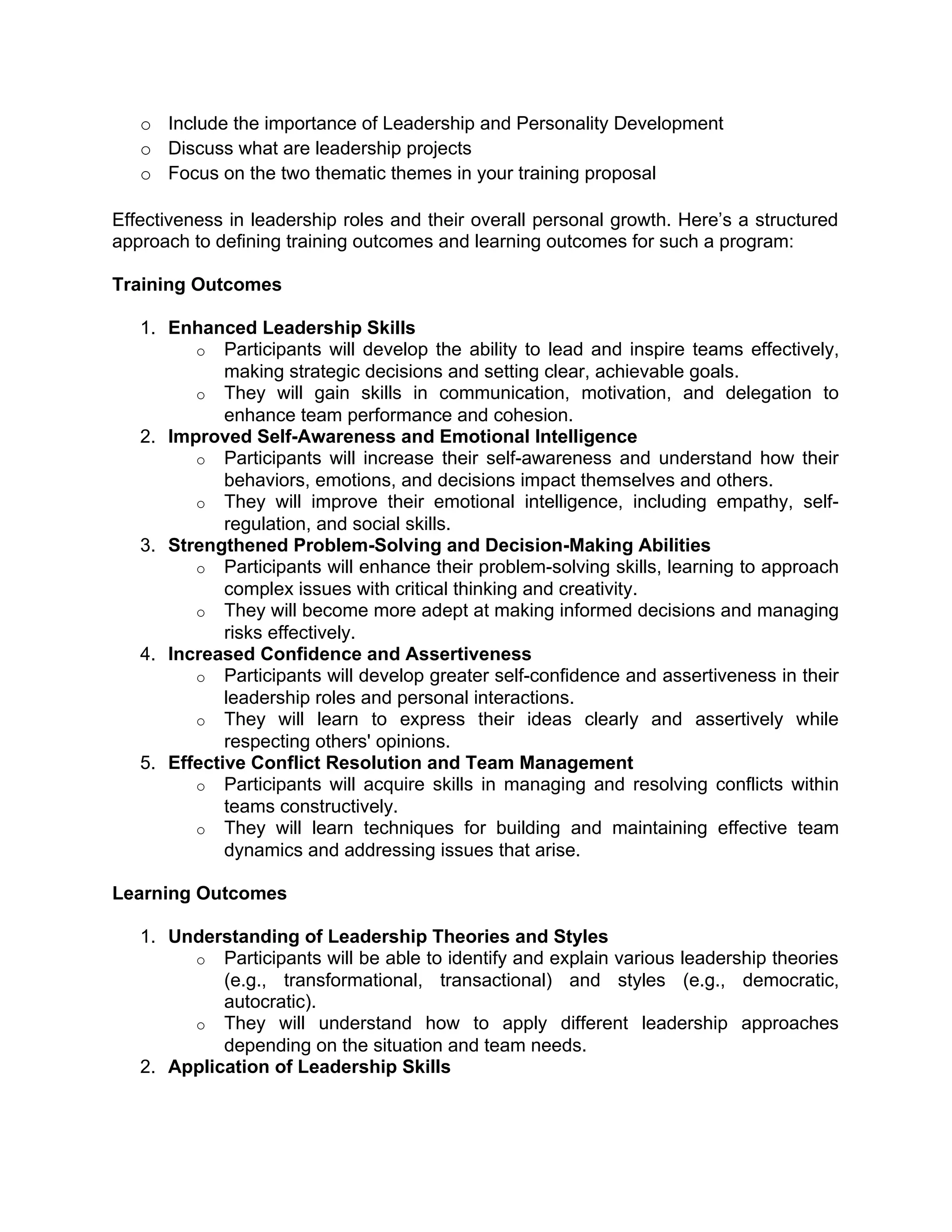o Include the importance of Leadership and Personality Development
o Discuss what are leadership projects
o Focus on the two thematic themes in your training proposal
Effectiveness in leadership roles and their overall personal growth. Here’s a structured
approach to defining training outcomes and learning outcomes for such a program:
Training Outcomes
1. Enhanced Leadership Skills
o Participants will develop the ability to lead and inspire teams effectively,
making strategic decisions and setting clear, achievable goals.
o They will gain skills in communication, motivation, and delegation to
enhance team performance and cohesion.
2. Improved Self-Awareness and Emotional Intelligence
o Participants will increase their self-awareness and understand how their
behaviors, emotions, and decisions impact themselves and others.
o They will improve their emotional intelligence, including empathy, self-
regulation, and social skills.
3. Strengthened Problem-Solving and Decision-Making Abilities
o Participants will enhance their problem-solving skills, learning to approach
complex issues with critical thinking and creativity.
o They will become more adept at making informed decisions and managing
risks effectively.
4. Increased Confidence and Assertiveness
o Participants will develop greater self-confidence and assertiveness in their
leadership roles and personal interactions.
o They will learn to express their ideas clearly and assertively while
respecting others' opinions.
5. Effective Conflict Resolution and Team Management
o Participants will acquire skills in managing and resolving conflicts within
teams constructively.
o They will learn techniques for building and maintaining effective team
dynamics and addressing issues that arise.
Learning Outcomes
1. Understanding of Leadership Theories and Styles
o Participants will be able to identify and explain various leadership theories
(e.g., transformational, transactional) and styles (e.g., democratic,
autocratic).
o They will understand how to apply different leadership approaches
depending on the situation and team needs.
2. Application of Leadership Skills
 