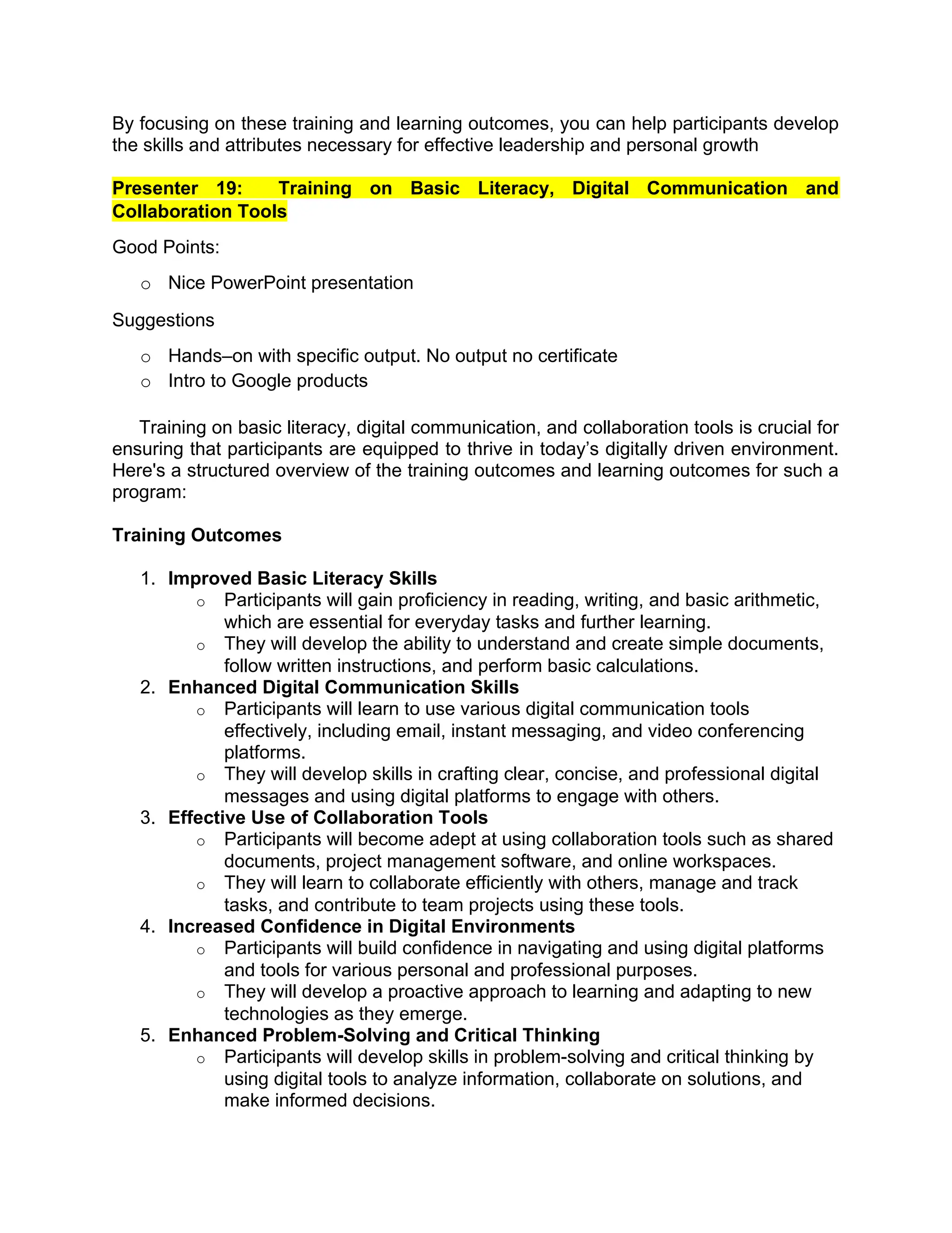By focusing on these training and learning outcomes, you can help participants develop
the skills and attributes necessary for effective leadership and personal growth
Presenter 19: Training on Basic Literacy, Digital Communication and
Collaboration Tools
Good Points:
o Nice PowerPoint presentation
Suggestions
o Hands–on with specific output. No output no certificate
o Intro to Google products
Training on basic literacy, digital communication, and collaboration tools is crucial for
ensuring that participants are equipped to thrive in today’s digitally driven environment.
Here's a structured overview of the training outcomes and learning outcomes for such a
program:
Training Outcomes
1. Improved Basic Literacy Skills
o Participants will gain proficiency in reading, writing, and basic arithmetic,
which are essential for everyday tasks and further learning.
o They will develop the ability to understand and create simple documents,
follow written instructions, and perform basic calculations.
2. Enhanced Digital Communication Skills
o Participants will learn to use various digital communication tools
effectively, including email, instant messaging, and video conferencing
platforms.
o They will develop skills in crafting clear, concise, and professional digital
messages and using digital platforms to engage with others.
3. Effective Use of Collaboration Tools
o Participants will become adept at using collaboration tools such as shared
documents, project management software, and online workspaces.
o They will learn to collaborate efficiently with others, manage and track
tasks, and contribute to team projects using these tools.
4. Increased Confidence in Digital Environments
o Participants will build confidence in navigating and using digital platforms
and tools for various personal and professional purposes.
o They will develop a proactive approach to learning and adapting to new
technologies as they emerge.
5. Enhanced Problem-Solving and Critical Thinking
o Participants will develop skills in problem-solving and critical thinking by
using digital tools to analyze information, collaborate on solutions, and
make informed decisions.
 