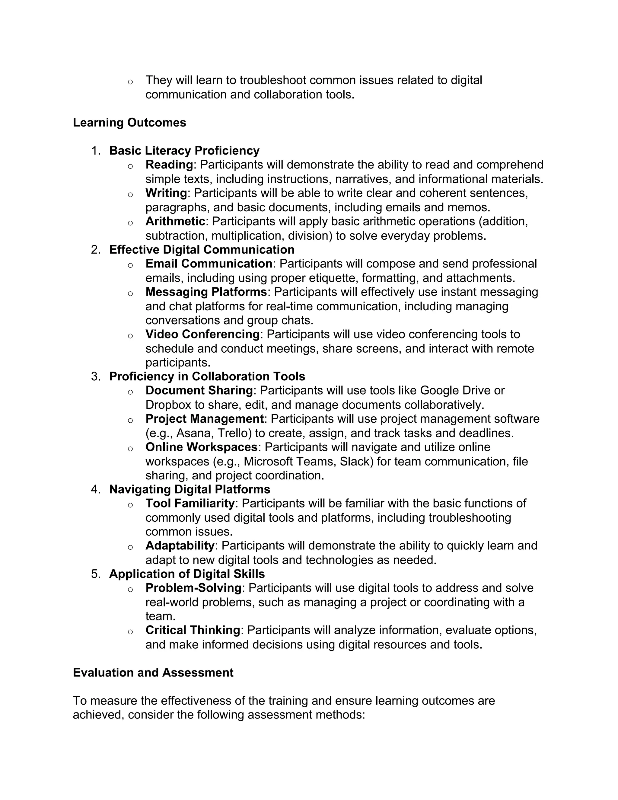 o They will learn to troubleshoot common issues related to digital
communication and collaboration tools.
Learning Outcomes
1. Basic Literacy Proficiency
o Reading: Participants will demonstrate the ability to read and comprehend
simple texts, including instructions, narratives, and informational materials.
o Writing: Participants will be able to write clear and coherent sentences,
paragraphs, and basic documents, including emails and memos.
o Arithmetic: Participants will apply basic arithmetic operations (addition,
subtraction, multiplication, division) to solve everyday problems.
2. Effective Digital Communication
o Email Communication: Participants will compose and send professional
emails, including using proper etiquette, formatting, and attachments.
o Messaging Platforms: Participants will effectively use instant messaging
and chat platforms for real-time communication, including managing
conversations and group chats.
o Video Conferencing: Participants will use video conferencing tools to
schedule and conduct meetings, share screens, and interact with remote
participants.
3. Proficiency in Collaboration Tools
o Document Sharing: Participants will use tools like Google Drive or
Dropbox to share, edit, and manage documents collaboratively.
o Project Management: Participants will use project management software
(e.g., Asana, Trello) to create, assign, and track tasks and deadlines.
o Online Workspaces: Participants will navigate and utilize online
workspaces (e.g., Microsoft Teams, Slack) for team communication, file
sharing, and project coordination.
4. Navigating Digital Platforms
o Tool Familiarity: Participants will be familiar with the basic functions of
commonly used digital tools and platforms, including troubleshooting
common issues.
o Adaptability: Participants will demonstrate the ability to quickly learn and
adapt to new digital tools and technologies as needed.
5. Application of Digital Skills
o Problem-Solving: Participants will use digital tools to address and solve
real-world problems, such as managing a project or coordinating with a
team.
o Critical Thinking: Participants will analyze information, evaluate options,
and make informed decisions using digital resources and tools.
Evaluation and Assessment
To measure the effectiveness of the training and ensure learning outcomes are
achieved, consider the following assessment methods:
 