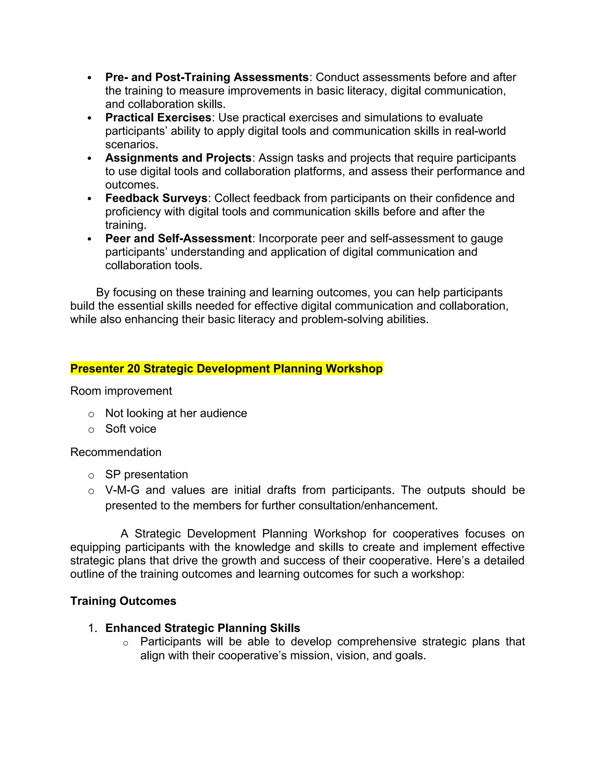  Pre- and Post-Training Assessments: Conduct assessments before and after
the training to measure improvements in basic literacy, digital communication,
and collaboration skills.
 Practical Exercises: Use practical exercises and simulations to evaluate
participants’ ability to apply digital tools and communication skills in real-world
scenarios.
 Assignments and Projects: Assign tasks and projects that require participants
to use digital tools and collaboration platforms, and assess their performance and
outcomes.
 Feedback Surveys: Collect feedback from participants on their confidence and
proficiency with digital tools and communication skills before and after the
training.
 Peer and Self-Assessment: Incorporate peer and self-assessment to gauge
participants’ understanding and application of digital communication and
collaboration tools.
By focusing on these training and learning outcomes, you can help participants
build the essential skills needed for effective digital communication and collaboration,
while also enhancing their basic literacy and problem-solving abilities.
Presenter 20 Strategic Development Planning Workshop
Room improvement
o Not looking at her audience
o Soft voice
Recommendation
o SP presentation
o V-M-G and values are initial drafts from participants. The outputs should be
presented to the members for further consultation/enhancement.
A Strategic Development Planning Workshop for cooperatives focuses on
equipping participants with the knowledge and skills to create and implement effective
strategic plans that drive the growth and success of their cooperative. Here’s a detailed
outline of the training outcomes and learning outcomes for such a workshop:
Training Outcomes
1. Enhanced Strategic Planning Skills
o Participants will be able to develop comprehensive strategic plans that
align with their cooperative’s mission, vision, and goals.
 