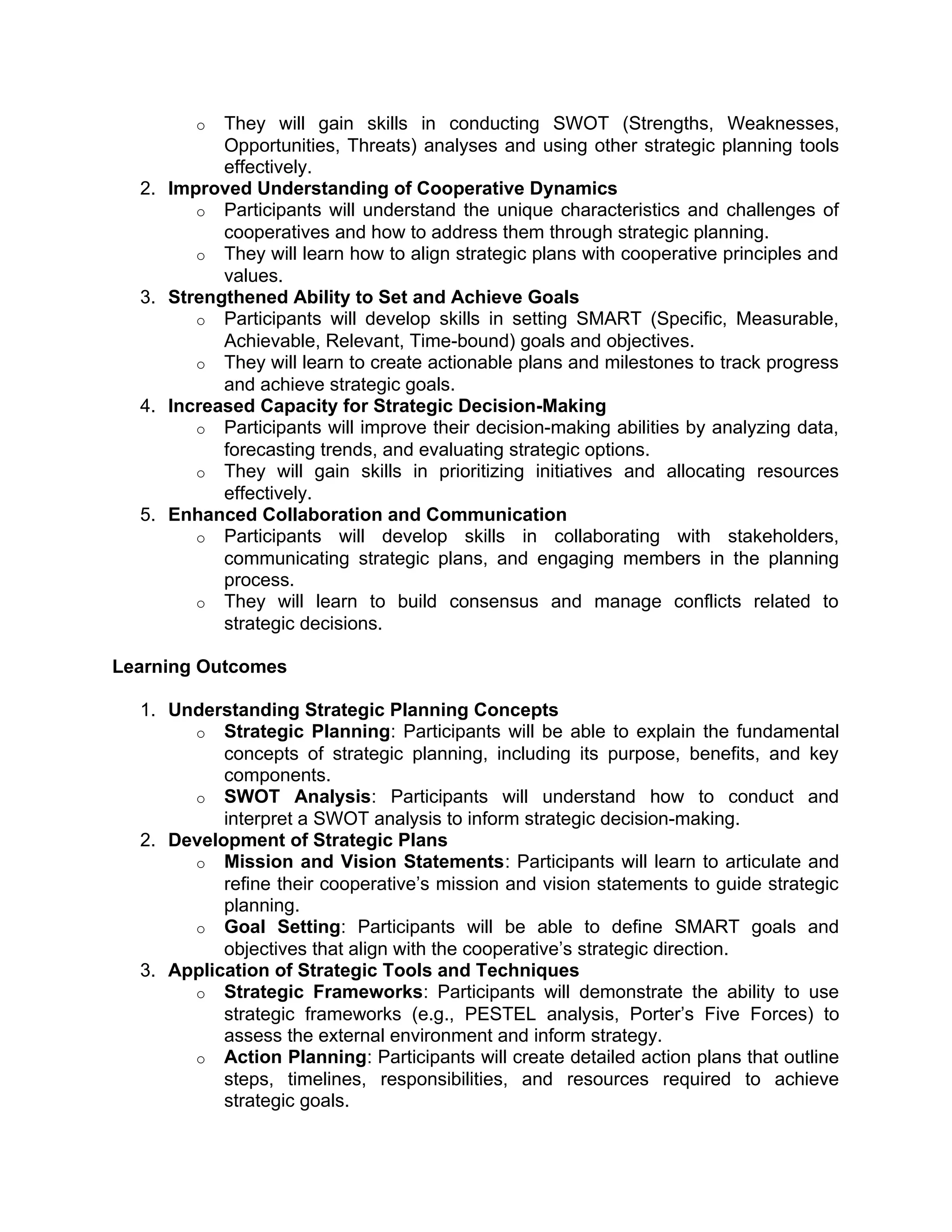 o They will gain skills in conducting SWOT (Strengths, Weaknesses,
Opportunities, Threats) analyses and using other strategic planning tools
effectively.
2. Improved Understanding of Cooperative Dynamics
o Participants will understand the unique characteristics and challenges of
cooperatives and how to address them through strategic planning.
o They will learn how to align strategic plans with cooperative principles and
values.
3. Strengthened Ability to Set and Achieve Goals
o Participants will develop skills in setting SMART (Specific, Measurable,
Achievable, Relevant, Time-bound) goals and objectives.
o They will learn to create actionable plans and milestones to track progress
and achieve strategic goals.
4. Increased Capacity for Strategic Decision-Making
o Participants will improve their decision-making abilities by analyzing data,
forecasting trends, and evaluating strategic options.
o They will gain skills in prioritizing initiatives and allocating resources
effectively.
5. Enhanced Collaboration and Communication
o Participants will develop skills in collaborating with stakeholders,
communicating strategic plans, and engaging members in the planning
process.
o They will learn to build consensus and manage conflicts related to
strategic decisions.
Learning Outcomes
1. Understanding Strategic Planning Concepts
o Strategic Planning: Participants will be able to explain the fundamental
concepts of strategic planning, including its purpose, benefits, and key
components.
o SWOT Analysis: Participants will understand how to conduct and
interpret a SWOT analysis to inform strategic decision-making.
2. Development of Strategic Plans
o Mission and Vision Statements: Participants will learn to articulate and
refine their cooperative’s mission and vision statements to guide strategic
planning.
o Goal Setting: Participants will be able to define SMART goals and
objectives that align with the cooperative’s strategic direction.
3. Application of Strategic Tools and Techniques
o Strategic Frameworks: Participants will demonstrate the ability to use
strategic frameworks (e.g., PESTEL analysis, Porter’s Five Forces) to
assess the external environment and inform strategy.
o Action Planning: Participants will create detailed action plans that outline
steps, timelines, responsibilities, and resources required to achieve
strategic goals.
 