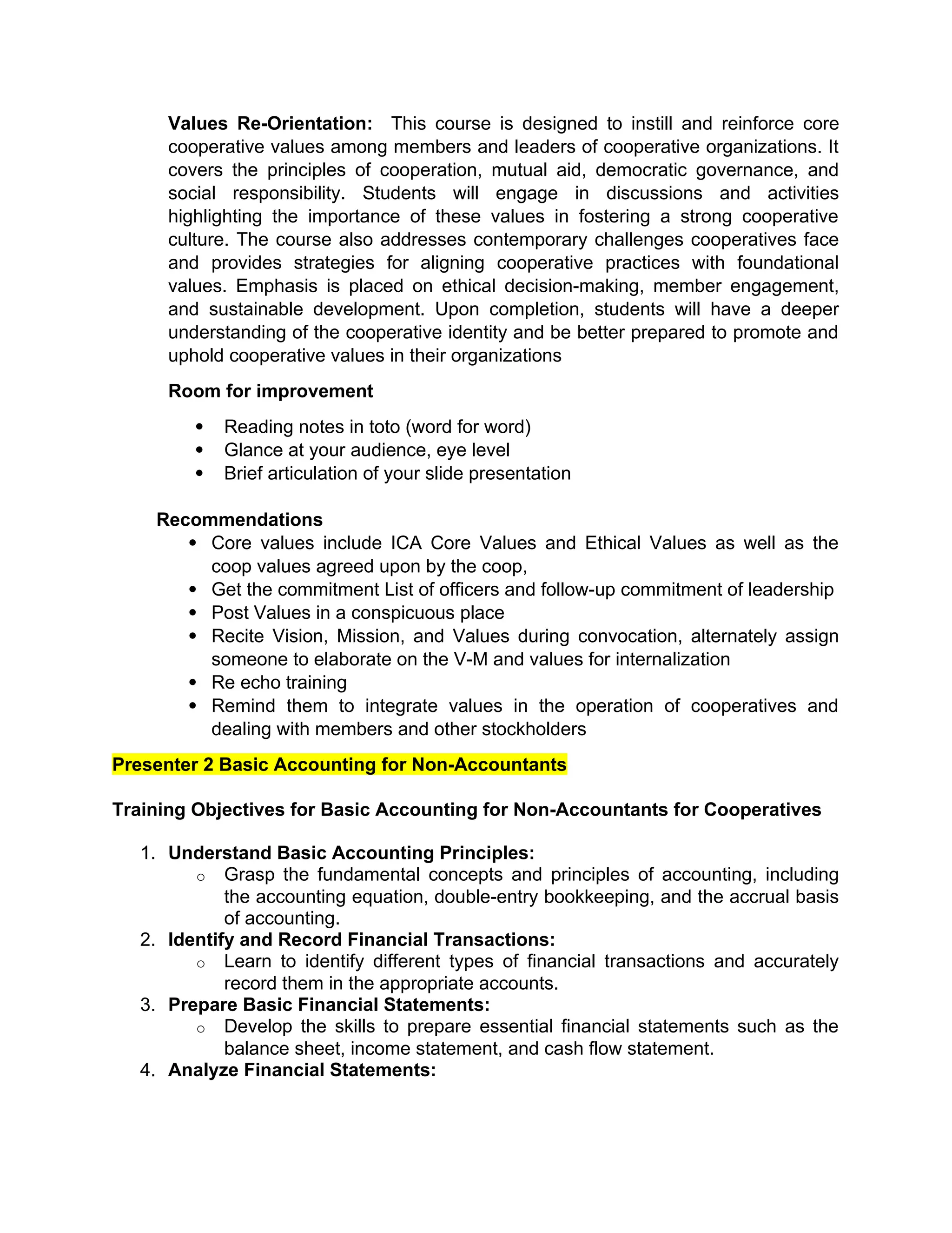Values Re-Orientation: This course is designed to instill and reinforce core
cooperative values among members and leaders of cooperative organizations. It
covers the principles of cooperation, mutual aid, democratic governance, and
social responsibility. Students will engage in discussions and activities
highlighting the importance of these values in fostering a strong cooperative
culture. The course also addresses contemporary challenges cooperatives face
and provides strategies for aligning cooperative practices with foundational
values. Emphasis is placed on ethical decision-making, member engagement,
and sustainable development. Upon completion, students will have a deeper
understanding of the cooperative identity and be better prepared to promote and
uphold cooperative values in their organizations
Room for improvement
 Reading notes in toto (word for word)
 Glance at your audience, eye level
 Brief articulation of your slide presentation
Recommendations
 Core values include ICA Core Values and Ethical Values as well as the
coop values agreed upon by the coop,
 Get the commitment List of officers and follow-up commitment of leadership
 Post Values in a conspicuous place
 Recite Vision, Mission, and Values during convocation, alternately assign
someone to elaborate on the V-M and values for internalization
 Re echo training
 Remind them to integrate values in the operation of cooperatives and
dealing with members and other stockholders
Presenter 2 Basic Accounting for Non-Accountants
Training Objectives for Basic Accounting for Non-Accountants for Cooperatives
1. Understand Basic Accounting Principles:
o Grasp the fundamental concepts and principles of accounting, including
the accounting equation, double-entry bookkeeping, and the accrual basis
of accounting.
2. Identify and Record Financial Transactions:
o Learn to identify different types of financial transactions and accurately
record them in the appropriate accounts.
3. Prepare Basic Financial Statements:
o Develop the skills to prepare essential financial statements such as the
balance sheet, income statement, and cash flow statement.
4. Analyze Financial Statements:
 