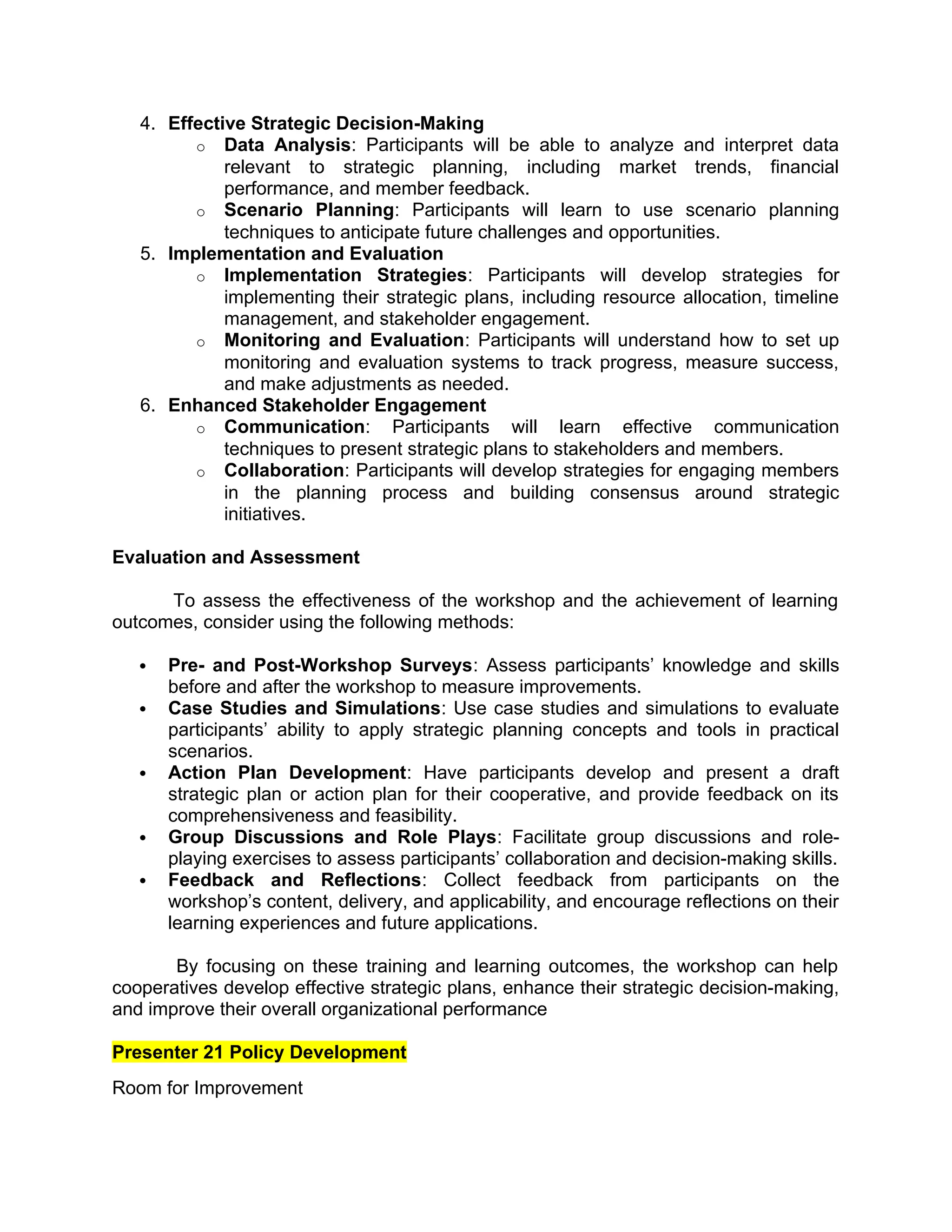 4. Effective Strategic Decision-Making
o Data Analysis: Participants will be able to analyze and interpret data
relevant to strategic planning, including market trends, financial
performance, and member feedback.
o Scenario Planning: Participants will learn to use scenario planning
techniques to anticipate future challenges and opportunities.
5. Implementation and Evaluation
o Implementation Strategies: Participants will develop strategies for
implementing their strategic plans, including resource allocation, timeline
management, and stakeholder engagement.
o Monitoring and Evaluation: Participants will understand how to set up
monitoring and evaluation systems to track progress, measure success,
and make adjustments as needed.
6. Enhanced Stakeholder Engagement
o Communication: Participants will learn effective communication
techniques to present strategic plans to stakeholders and members.
o Collaboration: Participants will develop strategies for engaging members
in the planning process and building consensus around strategic
initiatives.
Evaluation and Assessment
To assess the effectiveness of the workshop and the achievement of learning
outcomes, consider using the following methods:
 Pre- and Post-Workshop Surveys: Assess participants’ knowledge and skills
before and after the workshop to measure improvements.
 Case Studies and Simulations: Use case studies and simulations to evaluate
participants’ ability to apply strategic planning concepts and tools in practical
scenarios.
 Action Plan Development: Have participants develop and present a draft
strategic plan or action plan for their cooperative, and provide feedback on its
comprehensiveness and feasibility.
 Group Discussions and Role Plays: Facilitate group discussions and role-
playing exercises to assess participants’ collaboration and decision-making skills.
 Feedback and Reflections: Collect feedback from participants on the
workshop’s content, delivery, and applicability, and encourage reflections on their
learning experiences and future applications.
By focusing on these training and learning outcomes, the workshop can help
cooperatives develop effective strategic plans, enhance their strategic decision-making,
and improve their overall organizational performance
Presenter 21 Policy Development
Room for Improvement
 