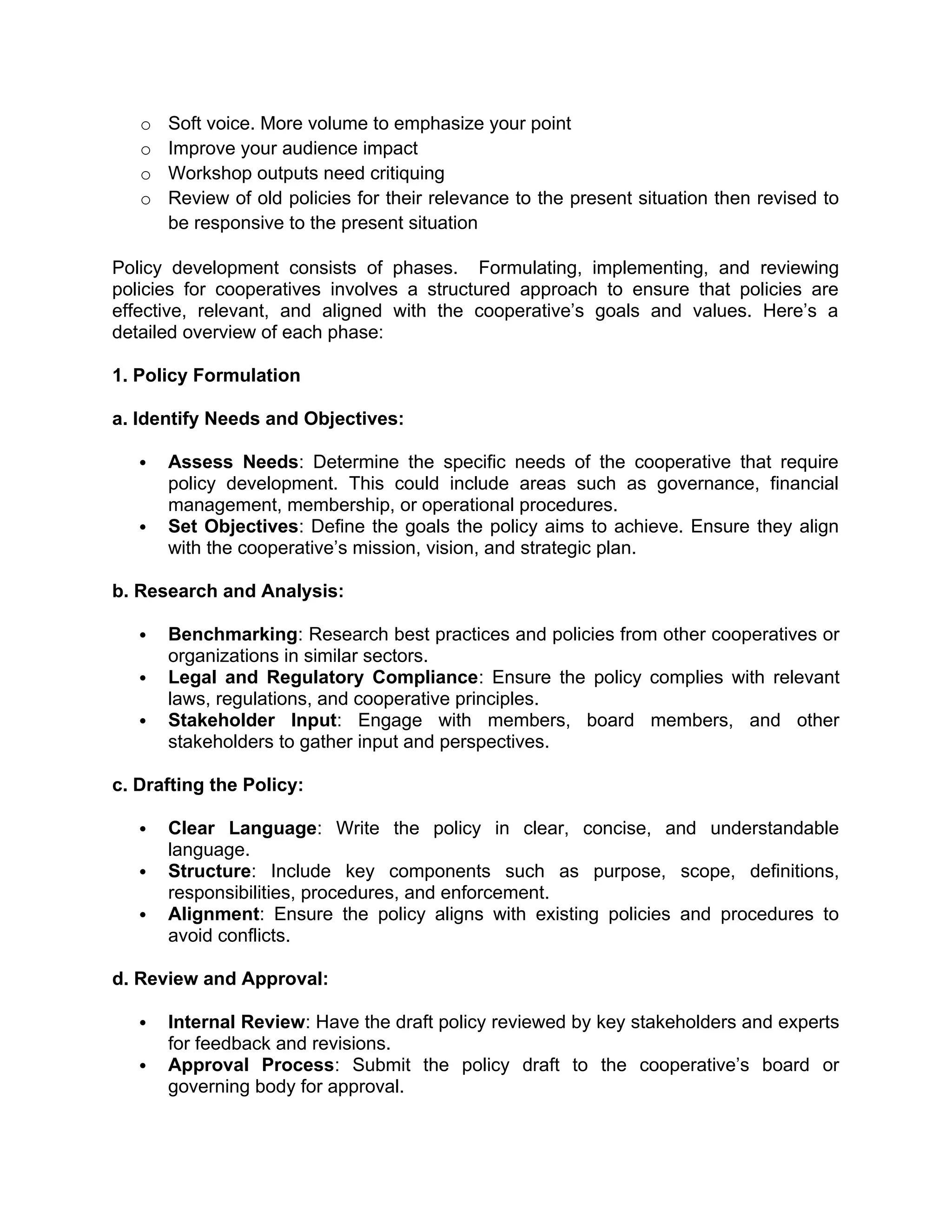 o Soft voice. More volume to emphasize your point
o Improve your audience impact
o Workshop outputs need critiquing
o Review of old policies for their relevance to the present situation then revised to
be responsive to the present situation
Policy development consists of phases. Formulating, implementing, and reviewing
policies for cooperatives involves a structured approach to ensure that policies are
effective, relevant, and aligned with the cooperative’s goals and values. Here’s a
detailed overview of each phase:
1. Policy Formulation
a. Identify Needs and Objectives:
 Assess Needs: Determine the specific needs of the cooperative that require
policy development. This could include areas such as governance, financial
management, membership, or operational procedures.
 Set Objectives: Define the goals the policy aims to achieve. Ensure they align
with the cooperative’s mission, vision, and strategic plan.
b. Research and Analysis:
 Benchmarking: Research best practices and policies from other cooperatives or
organizations in similar sectors.
 Legal and Regulatory Compliance: Ensure the policy complies with relevant
laws, regulations, and cooperative principles.
 Stakeholder Input: Engage with members, board members, and other
stakeholders to gather input and perspectives.
c. Drafting the Policy:
 Clear Language: Write the policy in clear, concise, and understandable
language.
 Structure: Include key components such as purpose, scope, definitions,
responsibilities, procedures, and enforcement.
 Alignment: Ensure the policy aligns with existing policies and procedures to
avoid conflicts.
d. Review and Approval:
 Internal Review: Have the draft policy reviewed by key stakeholders and experts
for feedback and revisions.
 Approval Process: Submit the policy draft to the cooperative’s board or
governing body for approval.
 