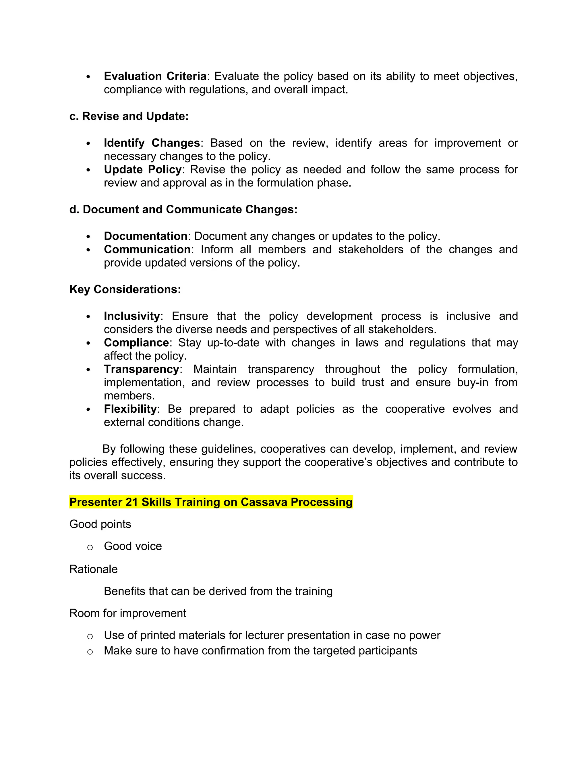  Evaluation Criteria: Evaluate the policy based on its ability to meet objectives,
compliance with regulations, and overall impact.
c. Revise and Update:
 Identify Changes: Based on the review, identify areas for improvement or
necessary changes to the policy.
 Update Policy: Revise the policy as needed and follow the same process for
review and approval as in the formulation phase.
d. Document and Communicate Changes:
 Documentation: Document any changes or updates to the policy.
 Communication: Inform all members and stakeholders of the changes and
provide updated versions of the policy.
Key Considerations:
 Inclusivity: Ensure that the policy development process is inclusive and
considers the diverse needs and perspectives of all stakeholders.
 Compliance: Stay up-to-date with changes in laws and regulations that may
affect the policy.
 Transparency: Maintain transparency throughout the policy formulation,
implementation, and review processes to build trust and ensure buy-in from
members.
 Flexibility: Be prepared to adapt policies as the cooperative evolves and
external conditions change.
By following these guidelines, cooperatives can develop, implement, and review
policies effectively, ensuring they support the cooperative’s objectives and contribute to
its overall success.
Presenter 21 Skills Training on Cassava Processing
Good points
o Good voice
Rationale
Benefits that can be derived from the training
Room for improvement
o Use of printed materials for lecturer presentation in case no power
o Make sure to have confirmation from the targeted participants
 
